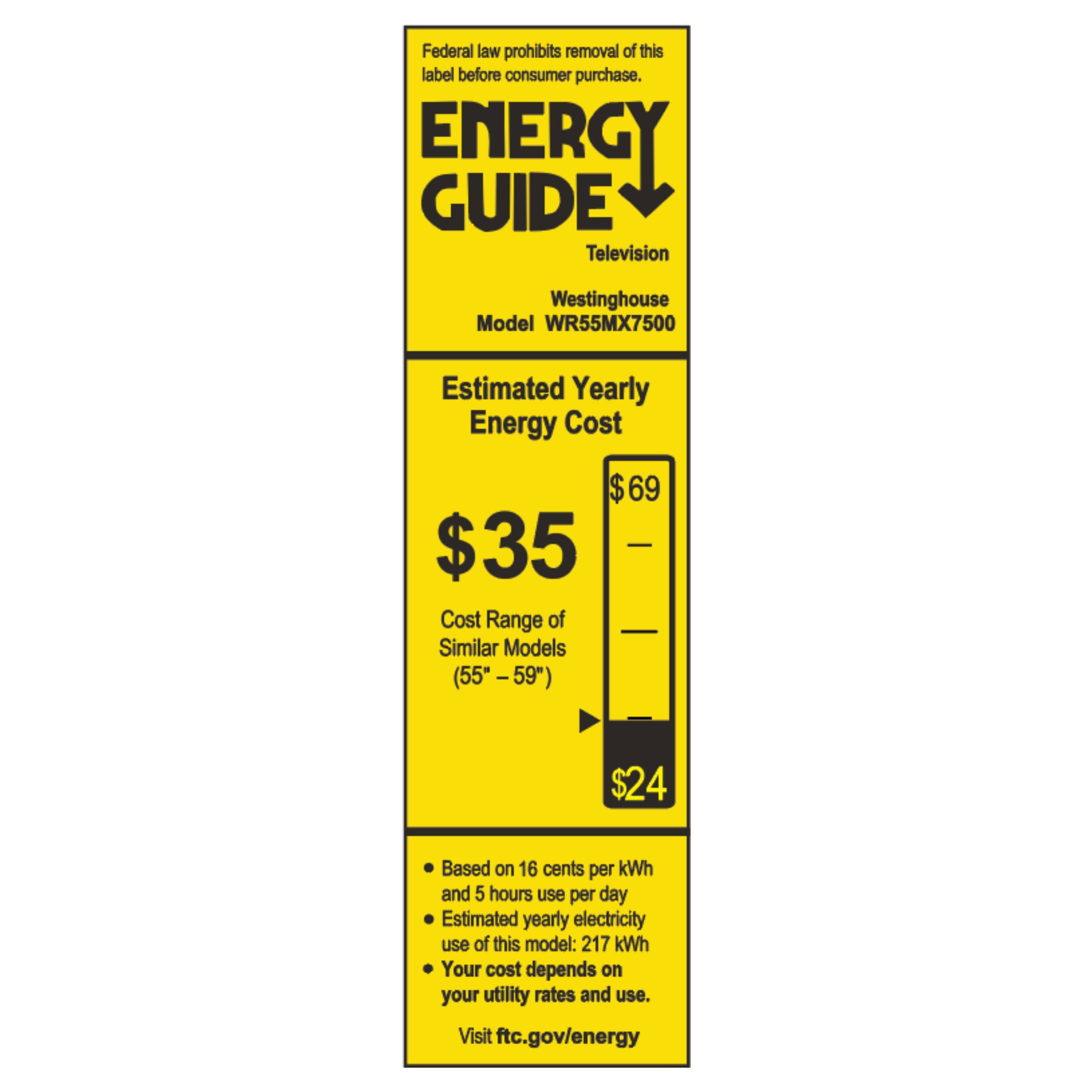 Federal law prohibits removal of this label before consumer purchase.  
ENERGY GUIDE  
Television  
Westinghouse Model WR55MX7500  

Estimated Yearly Energy Cost  
$35  
Cost Range of Similar Models (55" - 59")  
$24  

Based on 16 cents per kWh and 5 hours use per day  
Estimated yearly electricity use of this model: 217 kWh  
Your cost depends on your utility rates and use.  
Visit ftc.gov/energy