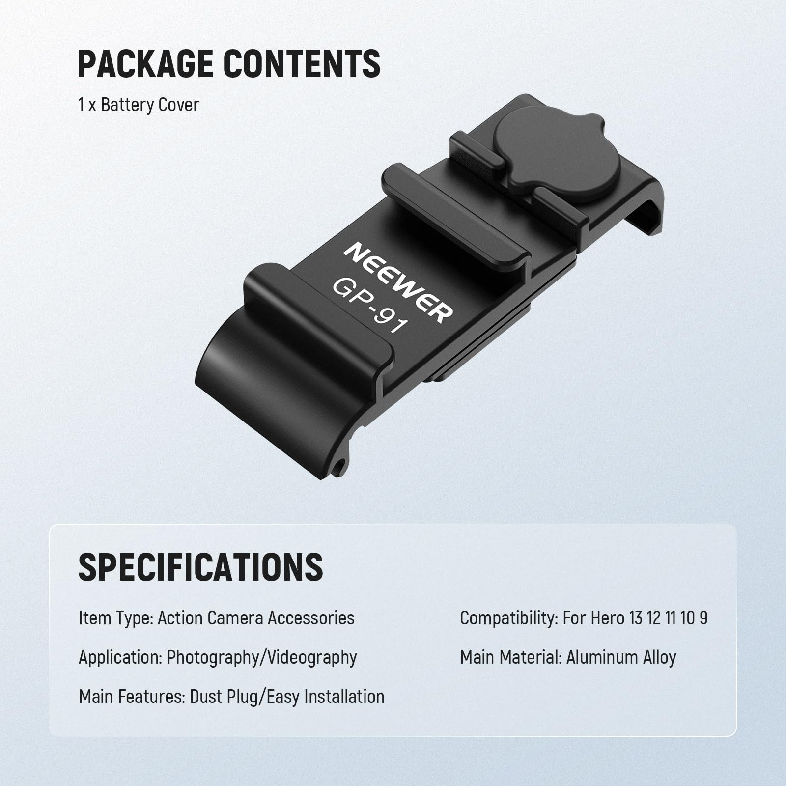 PACKAGE CONTENTS  
1 x Battery Cover  

SPECIFICATIONS  
Item Type: Action Camera Accessories  
Application: Photography/Videography  
Main Features: Dust Plug/Easy Installation  
Compatibility: For Hero 13 12 11 10 9  
Main Material: Aluminum Alloy