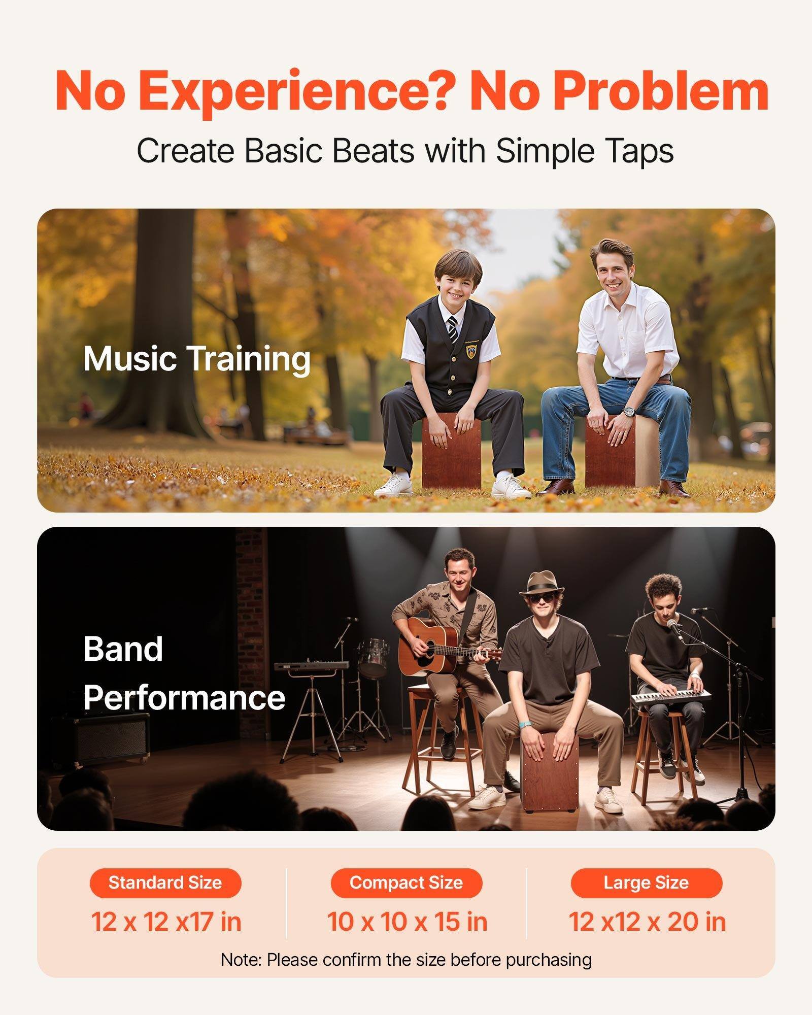 No Experience? No Problem  
Create Basic Beats with Simple Taps  

Music Training  

Band Performance  

Standard Size  
12 x 12 x 17 in  

Compact Size  
10 x 10 x 15 in  

Large Size  
12 x 12 x 20 in  

Note: Please confirm the size before purchasing