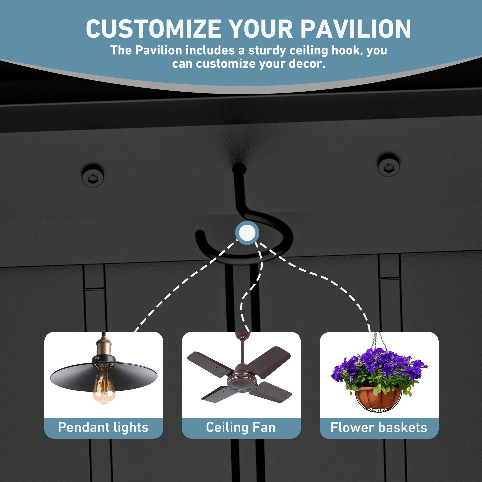 CUSTOMIZE YOUR PAVILION  
The Pavilion includes a sturdy ceiling hook, you can customize your decor.  
Pendant lights  
Ceiling Fan  
Flower baskets
