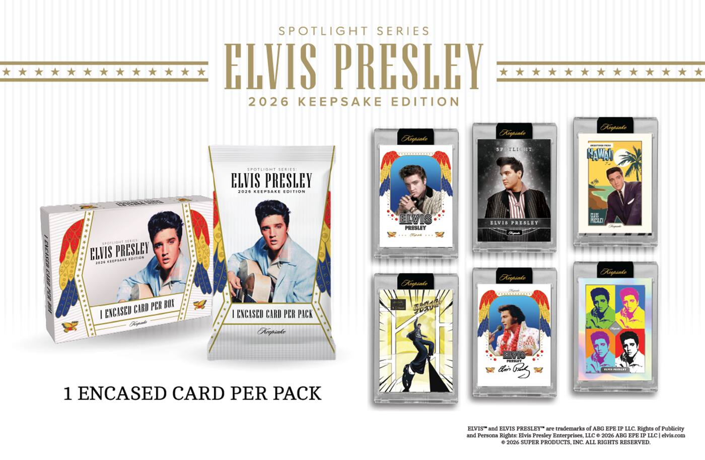 SPOTLIGHT SERIES ELVIS PRESLEY 2026 KEEPSAKE EDITION

SPOTLIGHT SERIES: ELVIS PRESLEY 2026 KEEPSAKE EDITION

Keepake
Keepsnke SP TLIGHT
Keepsake NAWAII
EREASED CARR PER 100

SPOTLIOMT SERICE ELVIS PRESLEY EDITION 2016 KEEPSATE CARD PER BOX I ENCASED Kimpiake
I ENCASED CARD PER PACK Keepiake

ELVIS PRESLEY Keepsake  
ELVIS PRESLEY Keepsake
 PRESULT Keepsake

1 ENCASED CARD PER PACK

PRODUCT this Ozz
MESTE COMER

ELVIST and ELVIS PRESLEY are trademarks of ABG EPE IP LLC. Rights of Publicity and Persona Rights: Elvis Presley Enterprises, LLC  2026 ABG EPE IP LLC elvis.com 2026 SUPER PRODUCTS, INC. ALL RIGHTS RESERVED.