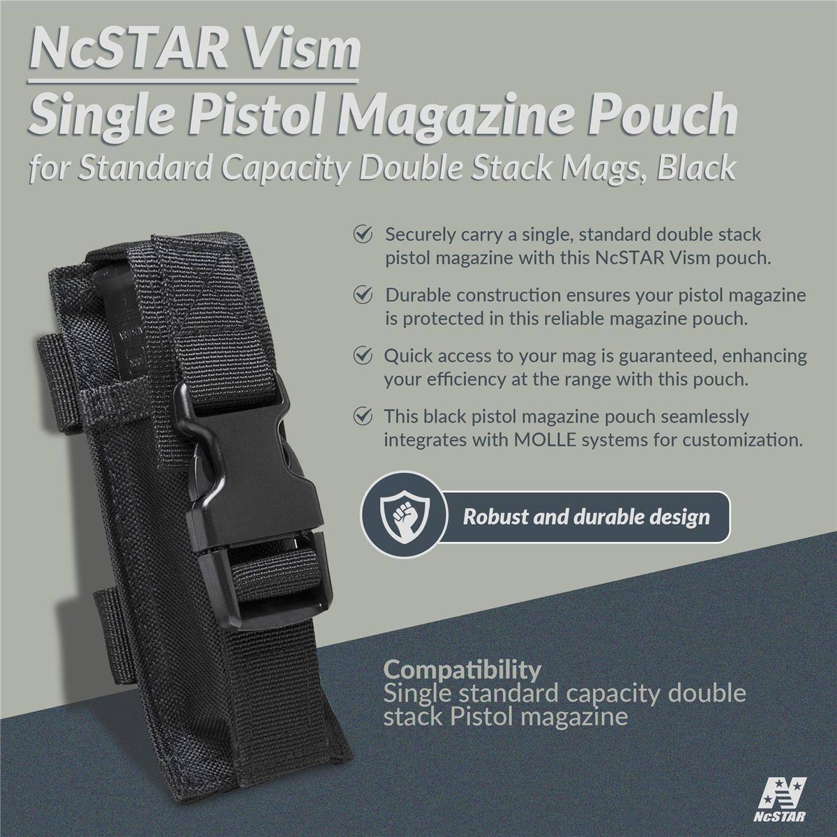 NcSTAR Vism Single Pistol Magazine Pouch for Standard Capacity Double Stack Mags, Black

Securely carry a single, standard double stack pistol magazine with this NcSTAR Vism pouch. Durable construction ensures your pistol magazine is protected in this reliable magazine pouch. Quick access to your mag is guaranteed, enhancing your efficiency at the range with this pouch. This black pistol magazine pouch seamlessly integrates with MOLLE systems for customization. Robust and durable design

Compatibility
Single standard capacity double stack Pistol magazine