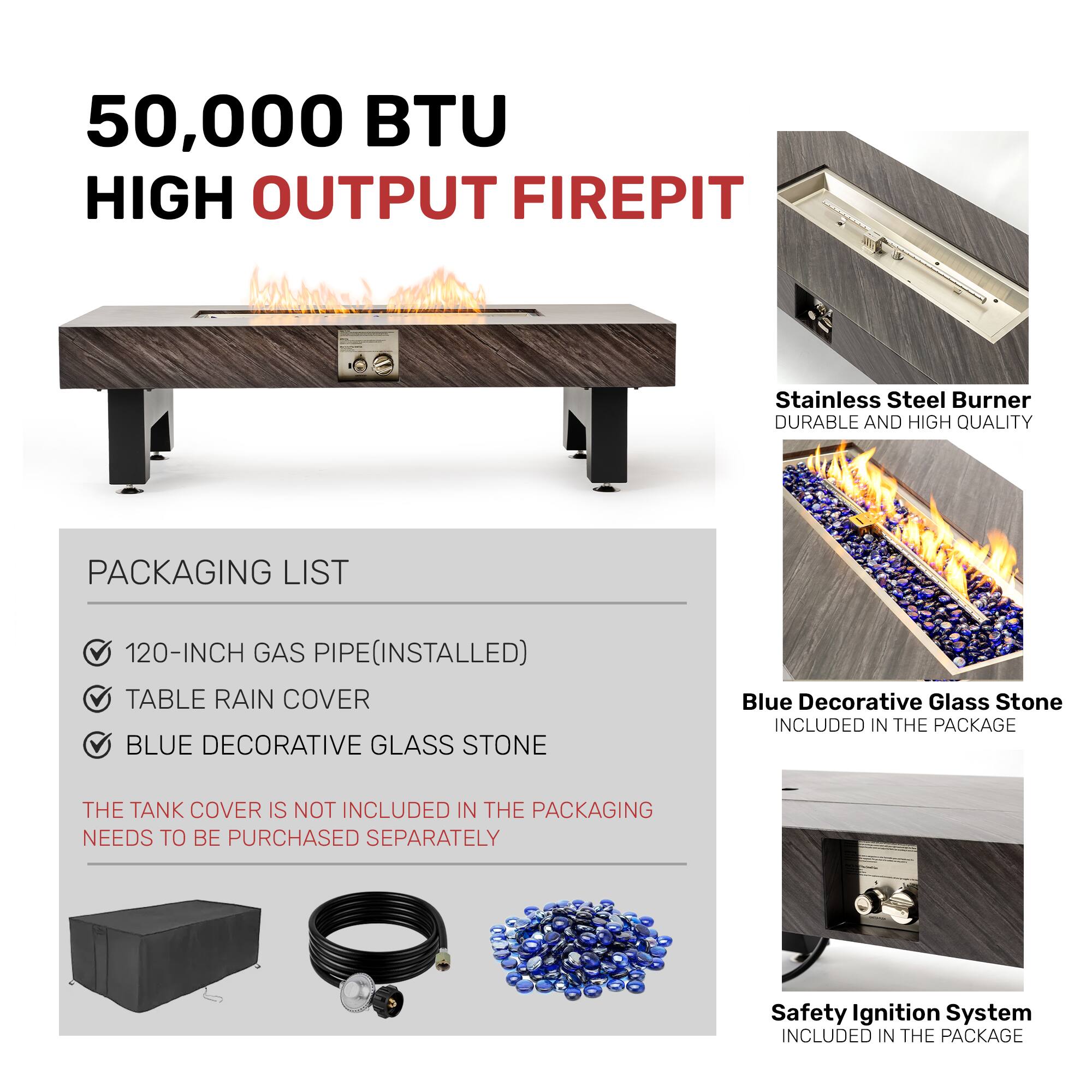 50,000 BTU HIGH OUTPUT FIREPIT

PACKAGING LIST
- 120-INCH GAS PIPE (INSTALLED)
- TABLE RAIN COVER
- BLUE DECORATIVE GLASS STONE

THE TANK COVER IS NOT INCLUDED IN THE PACKAGING. NEEDS TO BE PURCHASED SEPARATELY

Stainless Steel Burner
DURABLE AND HIGH QUALITY

Blue Decorative Glass Stone
INCLUDED IN THE PACKAGE

Safety Ignition System
INCLUDED IN THE PACKAGE