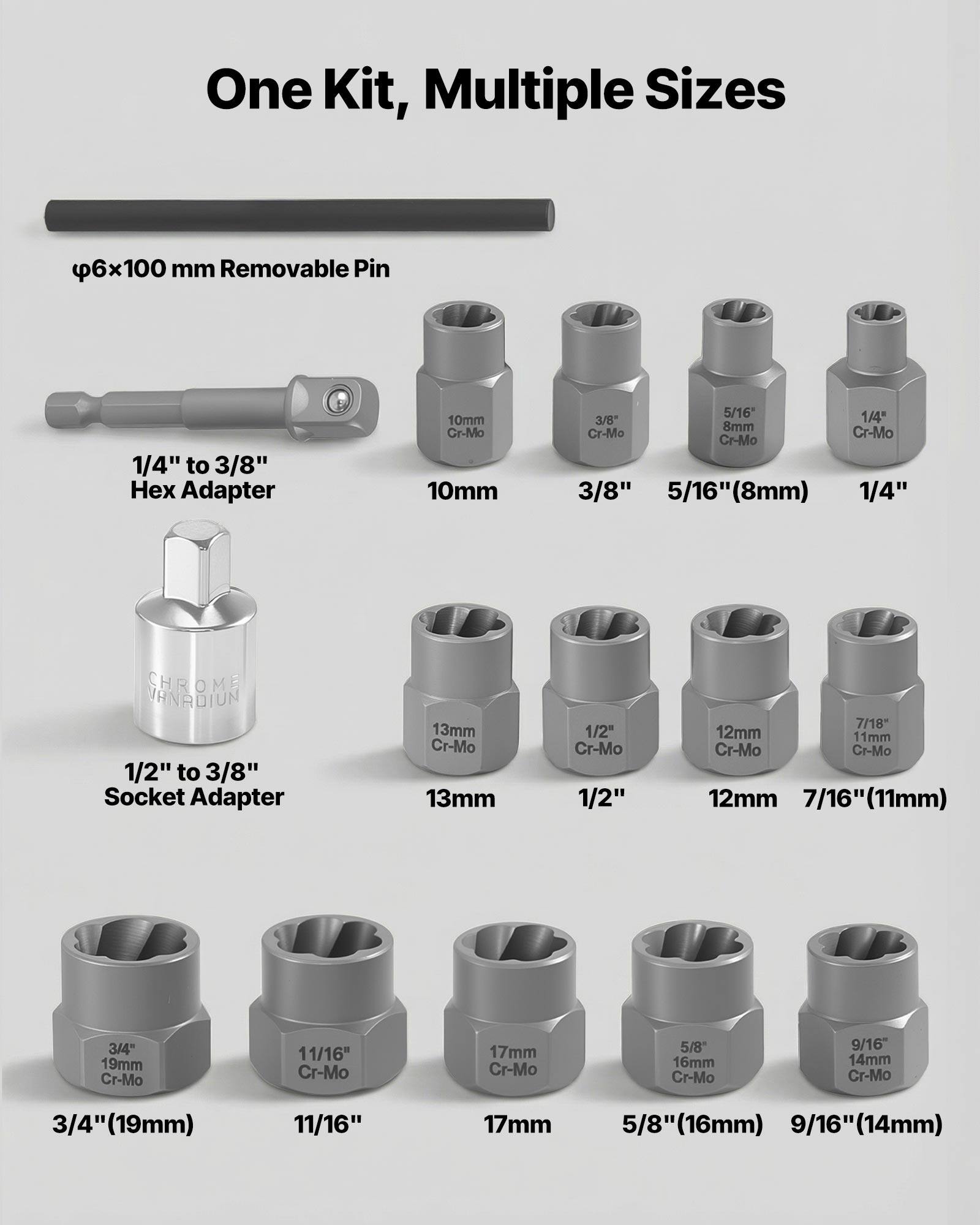 One Kit, Multiple Sizes

- 6x100 mm Removable Pin
- 1/4" to 3/8" Hex Adapter
- 10mm Cr-Mo
- 3/8" Cr-Mo
- 5/16" (8mm) Cr-Mo
- 1/4" Cr-Mo
- 1/2" to 3/8" Socket Adapter
- 13mm Cr-Mo
- 1/2" Cr-Mo
- 7/16" (11mm) Cr-Mo
- 3/4" (19mm) Cr-Mo
- 11/16" Cr-Mo
- 5/8" (16mm) Cr-Mo
- 9/16" (14mm) Cr-Mo