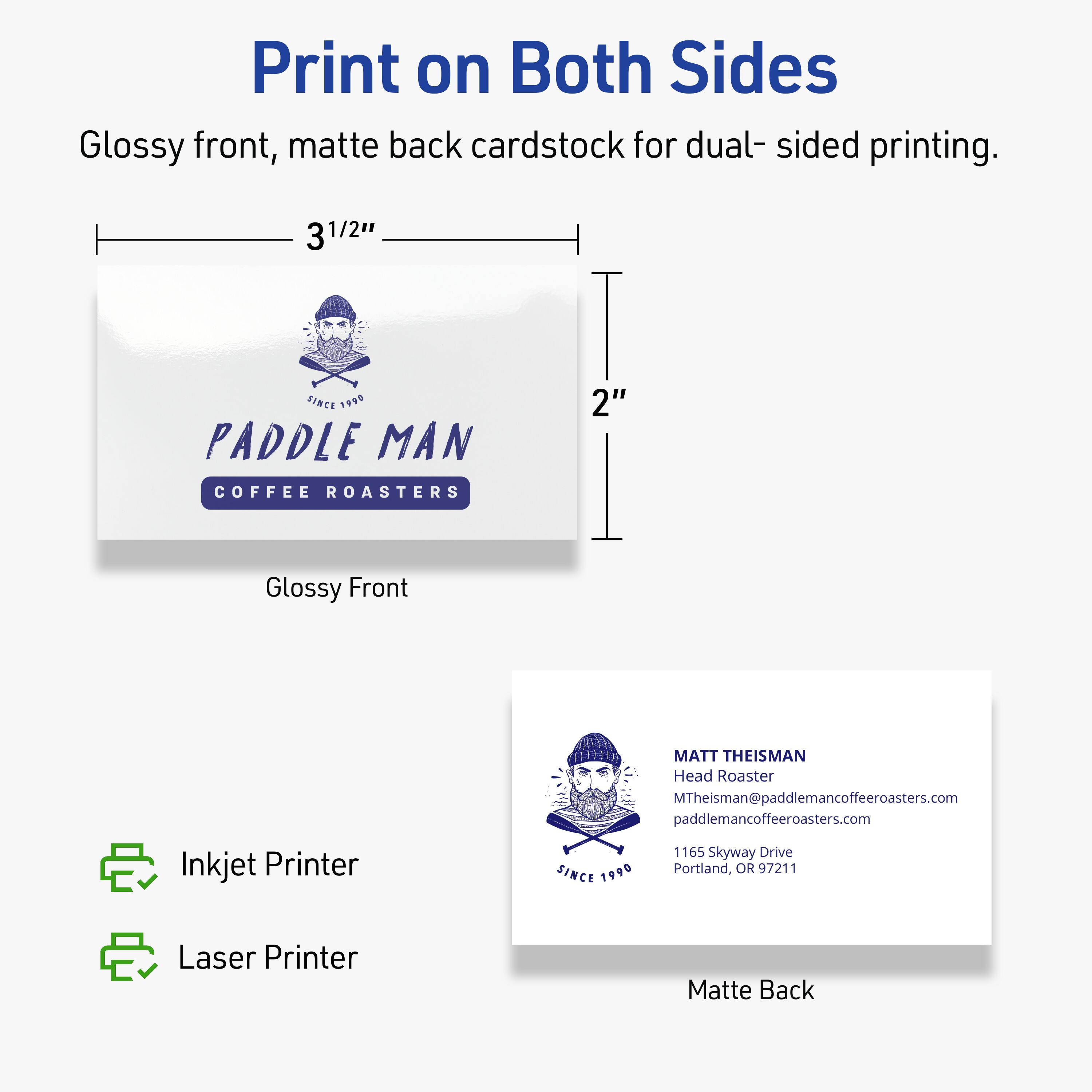 Print on Both Sides  
Glossy front, matte back cardstock for dual-sided printing.  

3 1/2" x 2"  

PADDLE MAN  
COFFEE ROASTERS  
SINCE 1990  

MATT THEISMAN  
Head Roaster  
MTheisman@paddlemancoffeeroasters.com  
paddlemancoffeeroasters.com  
1165 Skyway Drive  
Portland, OR 97211  

Glossy Front  
Matte Back  

Inkjet Printer  
Laser Printer
