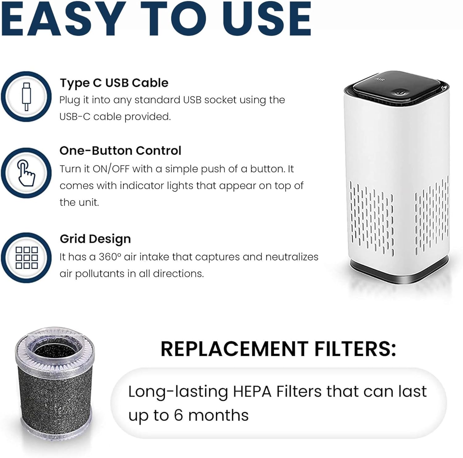 EASY TO USE

Type C USB Cable
Plug it into any standard USB socket using the USB-C cable provided.

One-Button Control
Turn it ON/OFF with a simple push of a button. It comes with indicator lights that appear on top of the unit.

Grid Design
It has a 360° air intake that captures and neutralizes air pollutants in all directions.

REPLACEMENT FILTERS:
Long-lasting HEPA Filters that can last up to 6 months