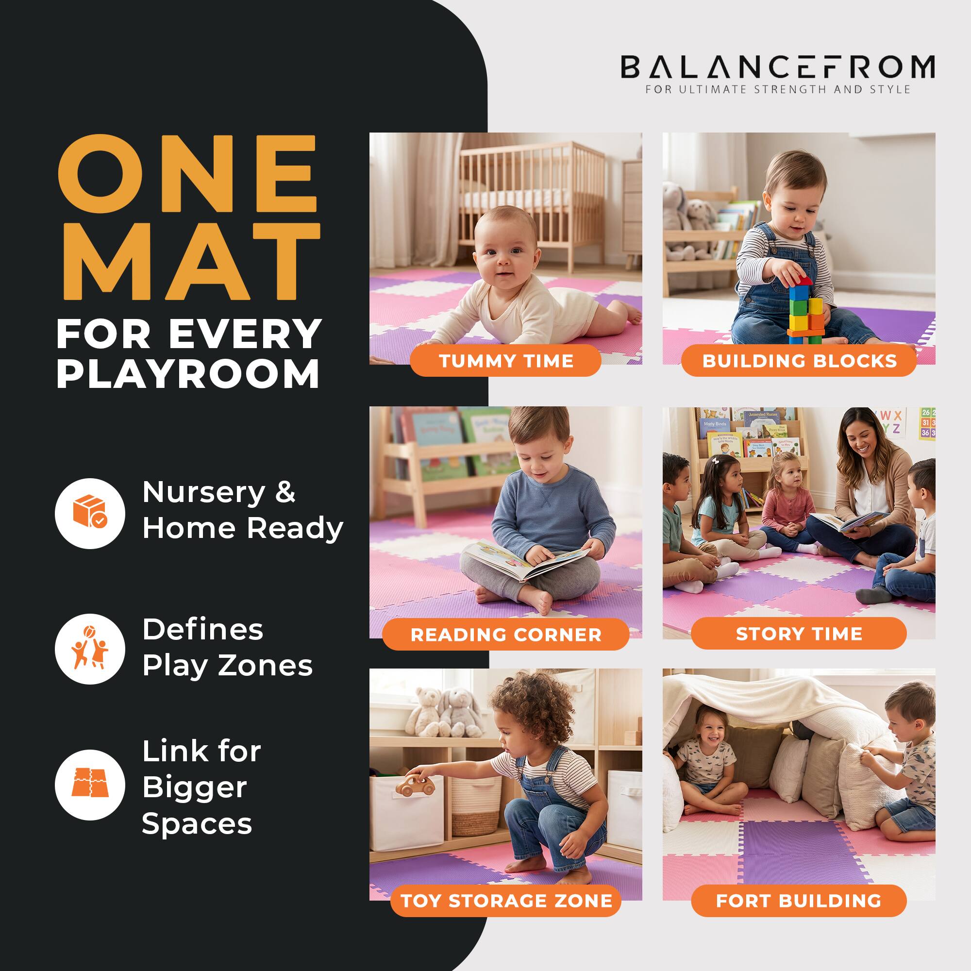 ONE MAT FOR EVERY PLAYROOM

BALANCEFROM FOR ULTIMATE STRENGTH AND STYLE

TUMMY TIME
BUILDING BLOCKS

Nursery & Home Ready
Defines Play Zones
Link for Bigger Spaces

READING CORNER
STORY TIME
TOY STORAGE ZONE
FORT BUILDING