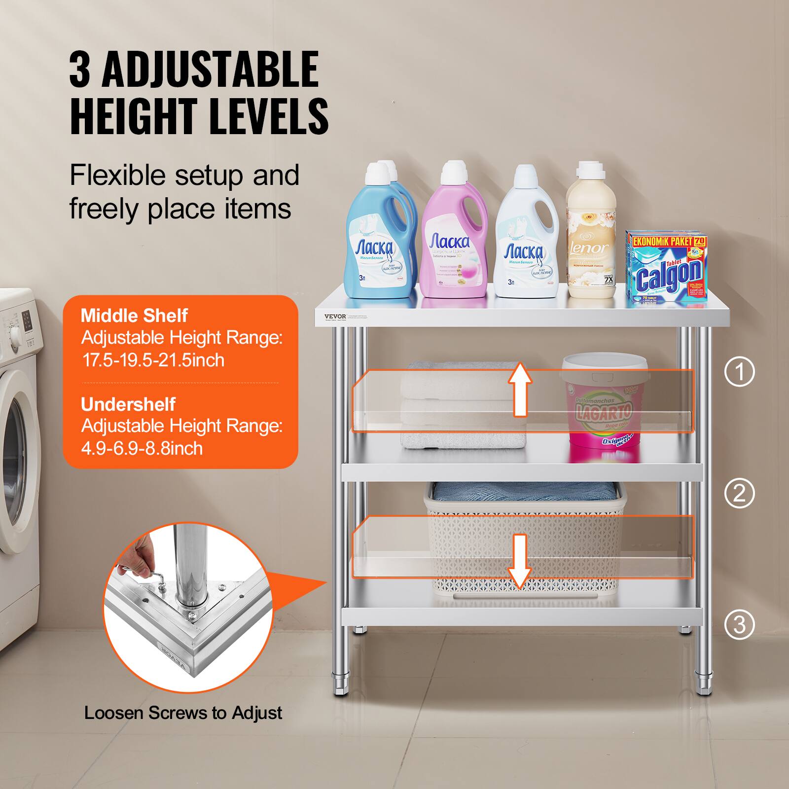3 ADJUSTABLE HEIGHT LEVELS  
Flexible setup and freely place items  

Middle Shelf  
Adjustable Height Range: 17.5-19.5-21.5 inch  

Undershelf  
Adjustable Height Range: 4.9-6.9-8.8 inch  

Loosen Screws to Adjust