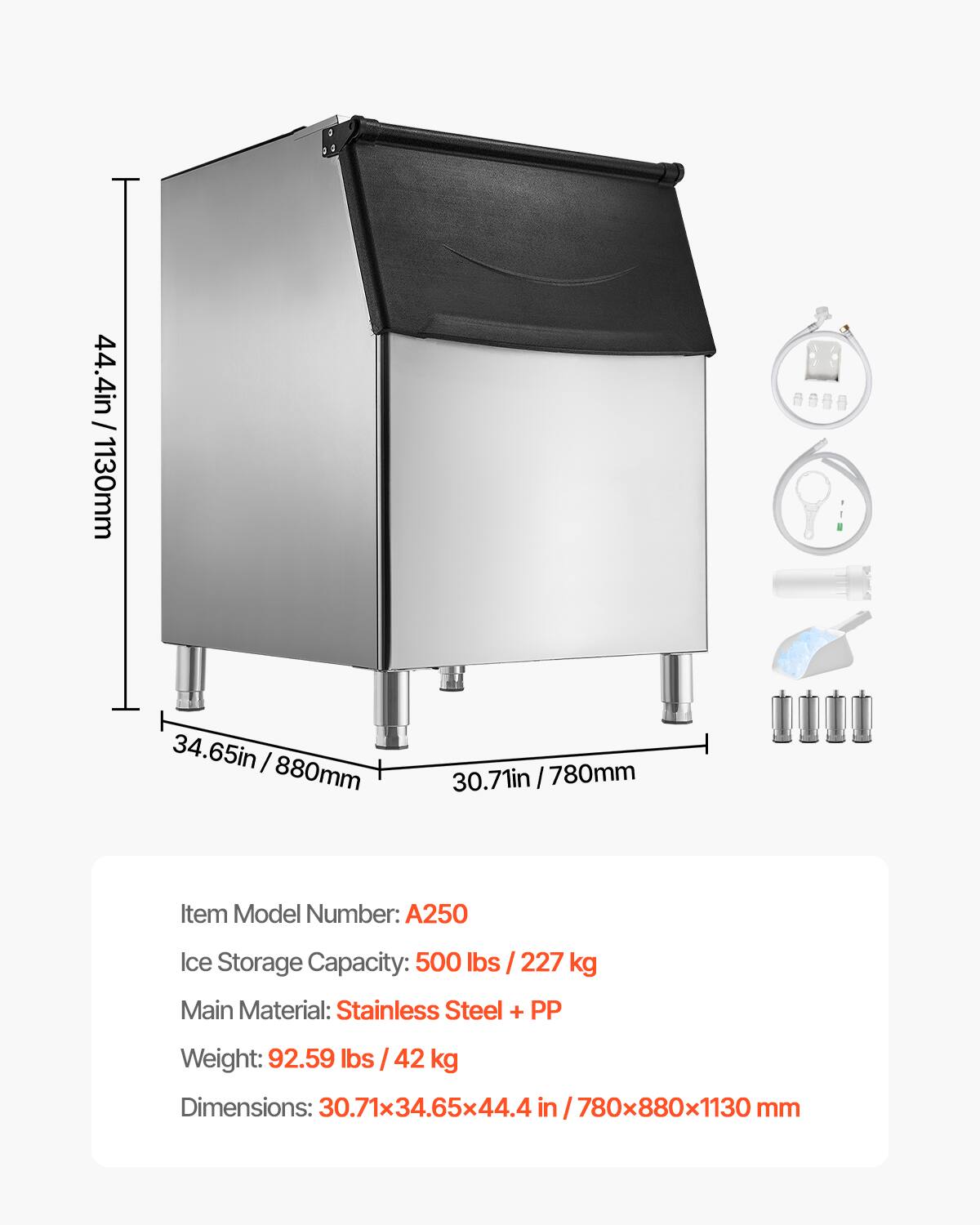 / 44.4in 44.4in/1130mm  
34.65in 880mm  
30.71in 780mm  
Item Model Number: A250  
Ice Storage Capacity: 500 lbs / 227 kg  
Main Material: Stainless Steel + PP  
Weight: 92.59 lbs / 42 kg  
Dimensions: 30.71x34.65x44.4 /780x880x1130 mm
