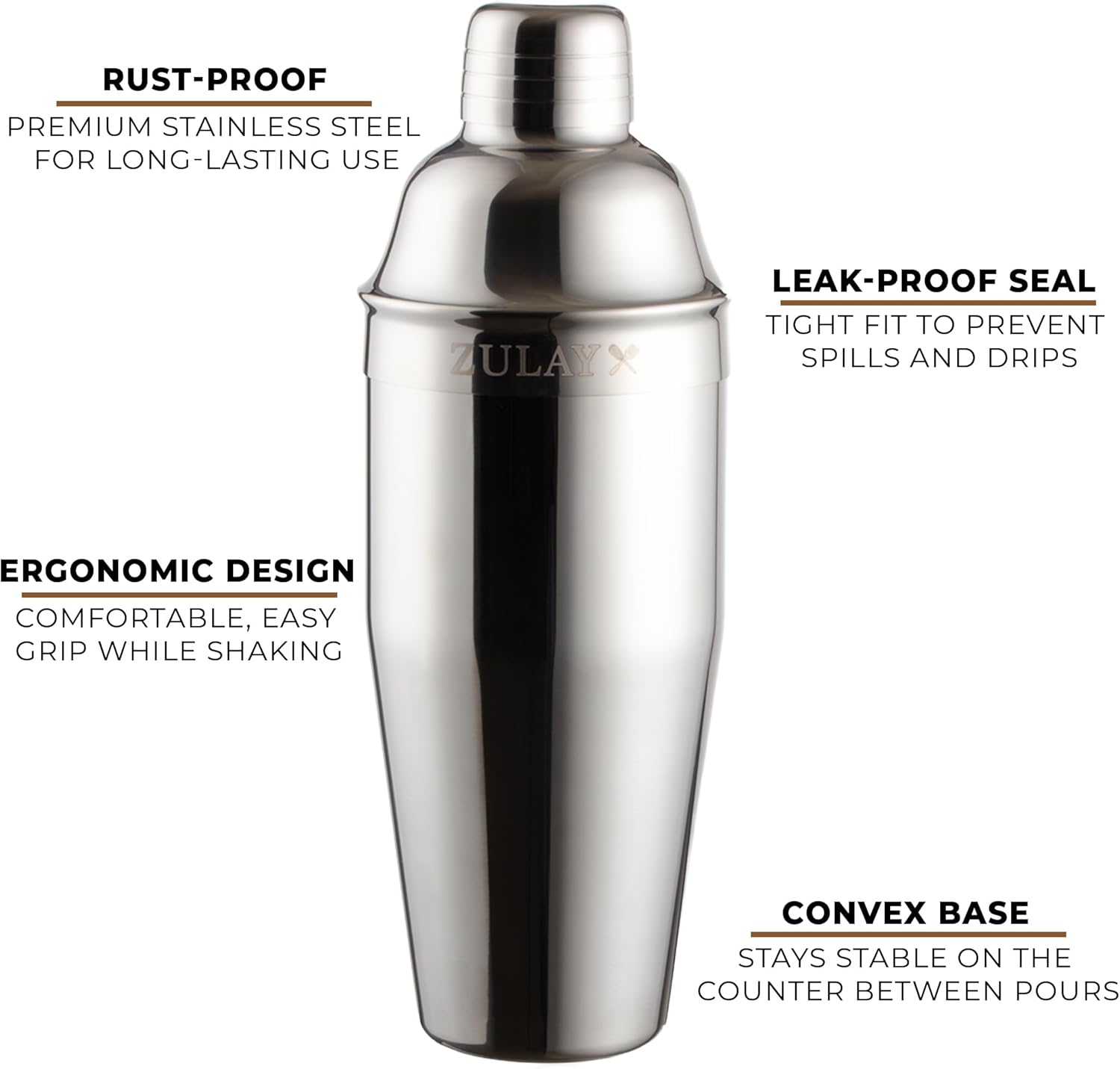 RUST-PROOF PREMIUM STAINLESS STEEL FOR LONG-LASTING USE  
ZULAY LEAK-PROOF SEAL  
TIGHT FIT TO PREVENT SPILLS AND DRIPS  
ERGONOMIC DESIGN  
COMFORTABLE, EASY GRIP WHILE SHAKING  
CONVEX BASE  
STAYS STABLE ON THE COUNTER BETWEEN POURS