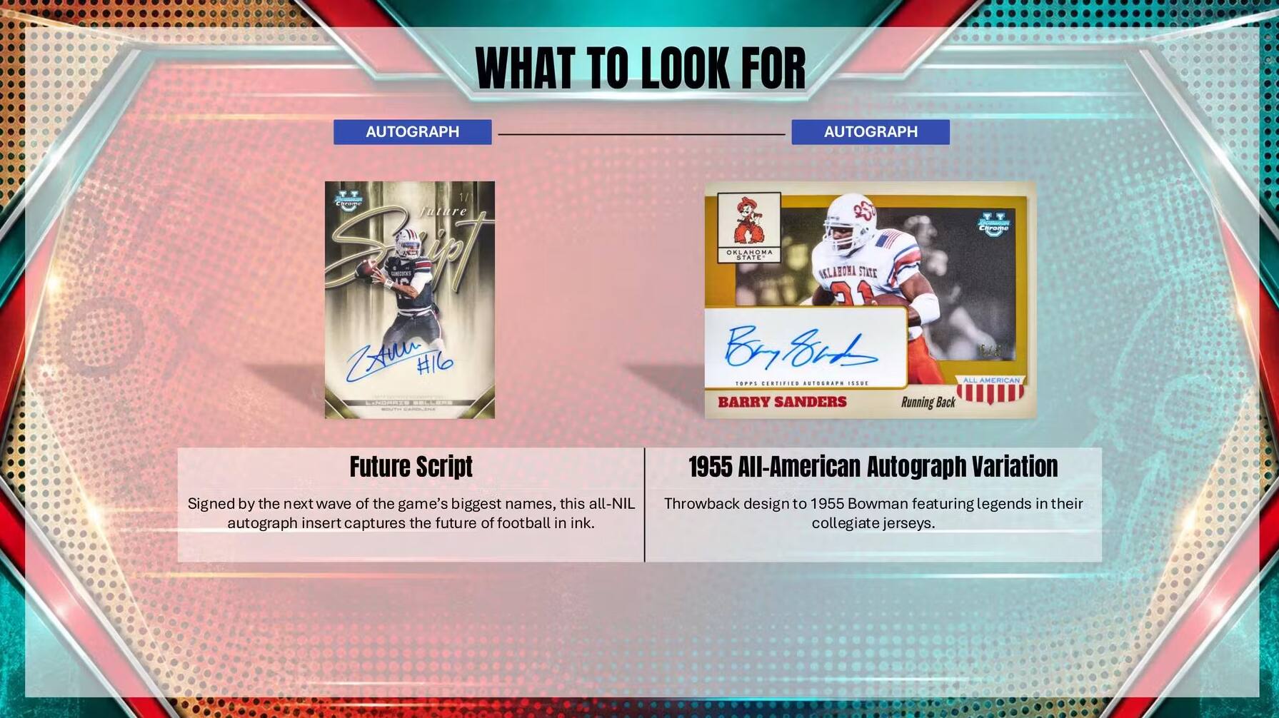 WHAT TO LOOK FOR

AUTOGRAPH

AUTOGRAPH

future Start Xinu #16

OKLAHOMA STATE ASLAHOMA STATE Brish ALL AMERICAN TOPPL GERTIFIED AUTOGRAPH ISSUE BARRY SANDERS Running Back

Future Script 1955 All-American Autograph Variation Signed by the next wave of the game's biggest names, this all-NIL Throwback design to 1955 Bowman featuring legends in their autograph insert captures the future of football in ink. collegiate jerseys.