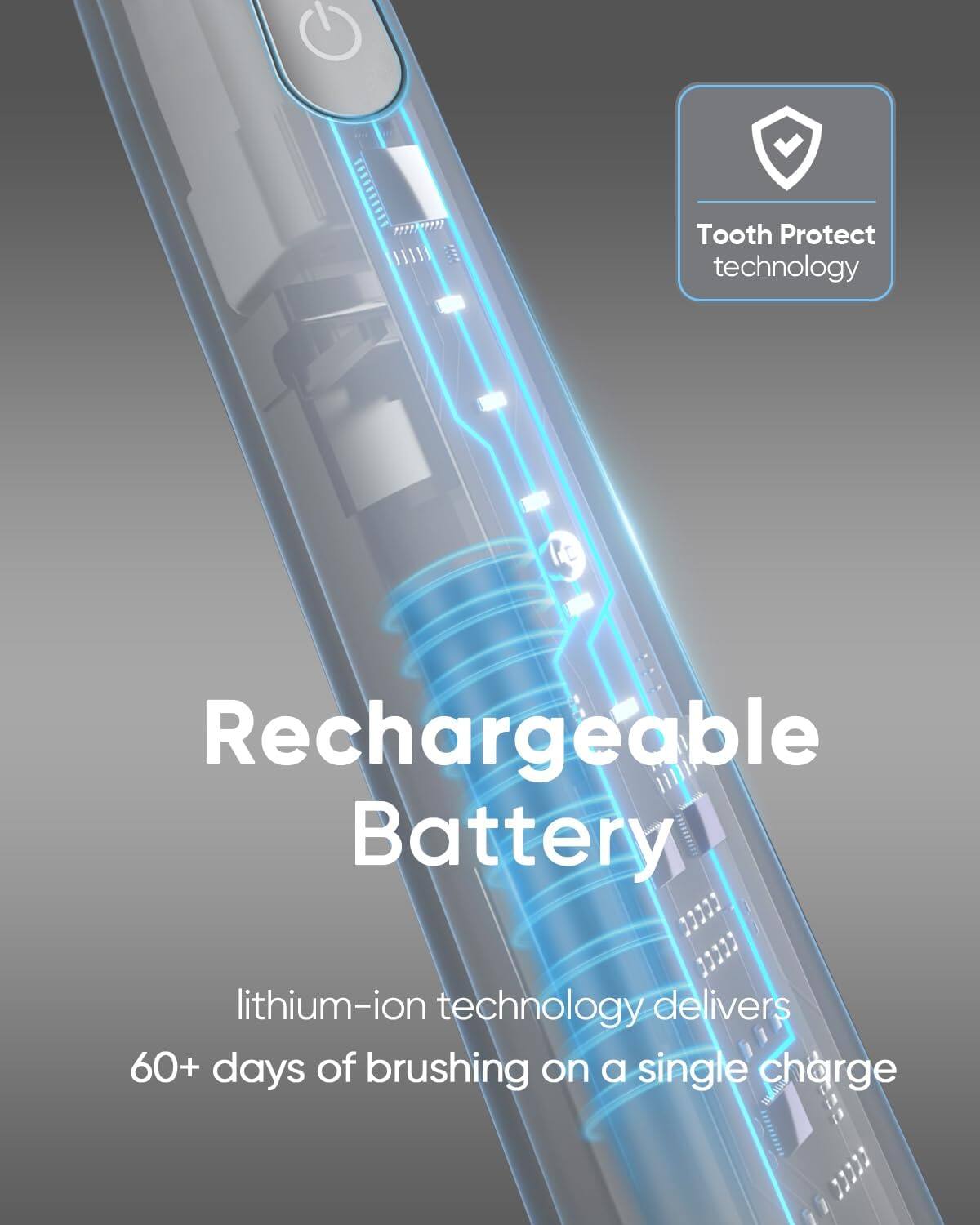 Tooth Protect technology, Rechargeable Battery, lithium-ion technology delivers 60+ days of brushing on a single charge