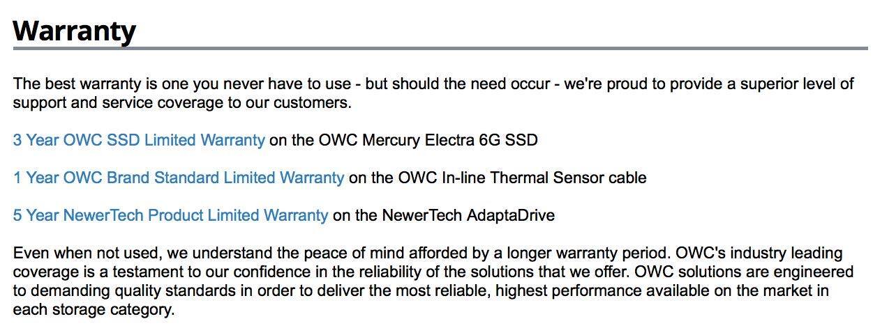 **Warranty**

The best warranty is one you never have to use - but should the need occur - we're proud to provide a superior level of support and service coverage to our customers.

- **3 Year OWC SSD Limited Warranty** on the OWC Mercury Electra 6G SSD
- **1 Year OWC Brand Standard Limited Warranty** on the OWC In-line Thermal Sensor cable
- **5 Year NewerTech Product Limited Warranty** on the NewerTech AdaptaDrive

Even when not used, we understand the peace of mind afforded by a longer warranty period. OWC's industry-leading coverage is a testament to our confidence in the reliability of the solutions that we offer. OWC solutions are engineered to demanding quality standards in order to deliver the most reliable, highest performance available on the market in each storage category.