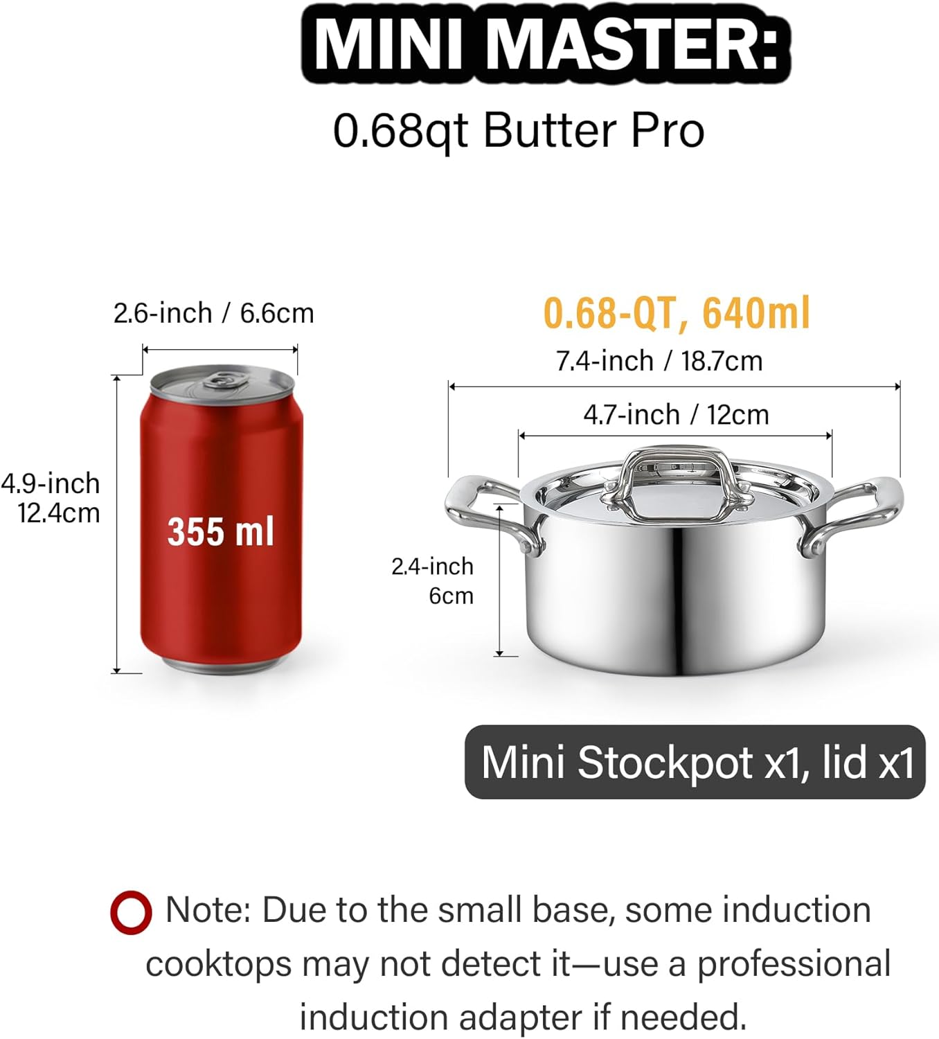 MINI MASTER: 0.68qt Butter Pro

2.6-inch / 6.6cm
0.68-QT, 640ml
7.4-inch / 18.7cm
4.7-inch / 12cm
4.9-inch 12.4cm
355 ml
2.4-inch 6cm

Mini Stockpot x1, lid x1

Note: Due to the small base, some induction cooktops may not detect it—use a professional induction adapter if needed.