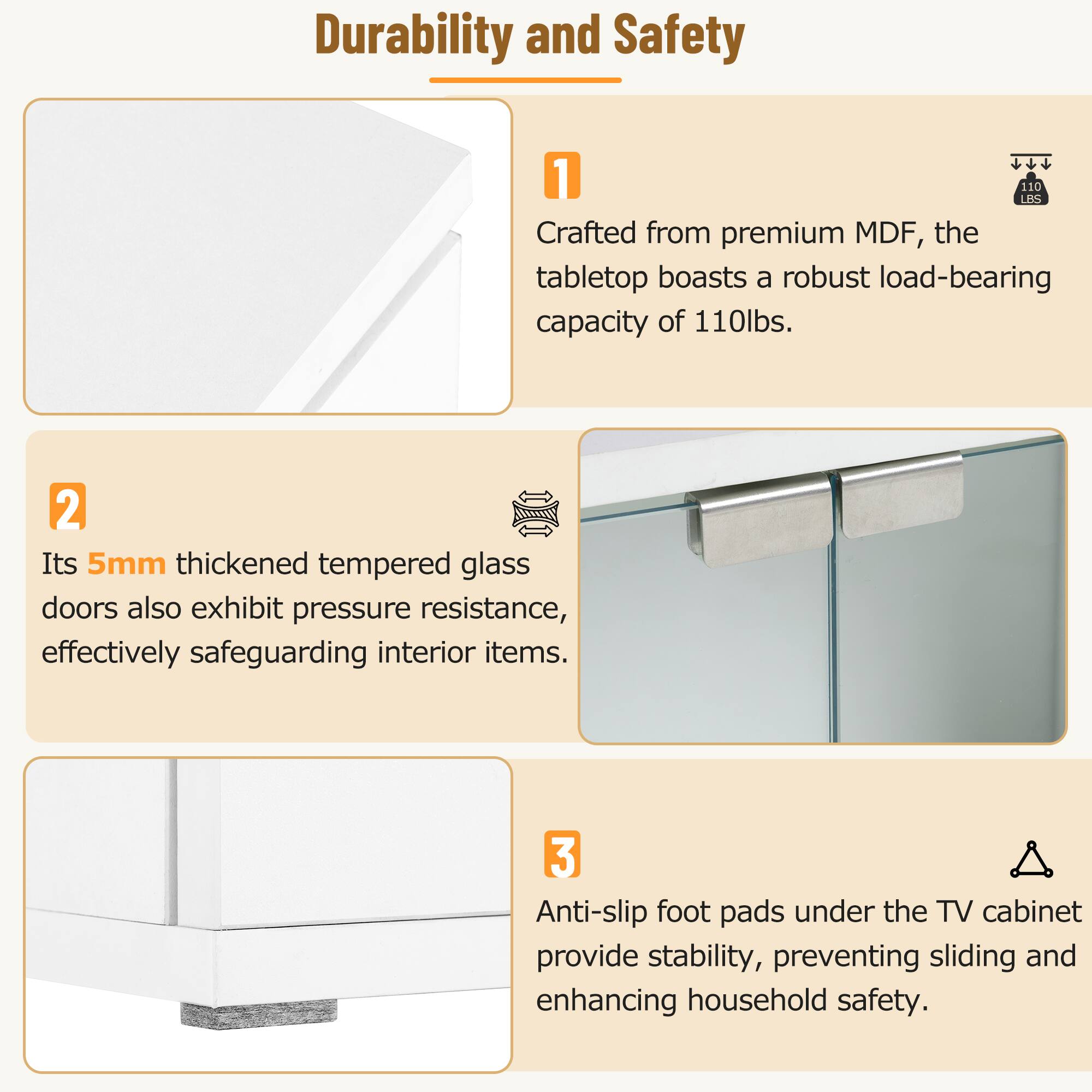 Durability and Safety

1. Crafted from premium MDF, the tabletop boasts a robust load-bearing capacity of 110lbs.

2. Its 5mm thickened tempered glass doors also exhibit pressure resistance, effectively safeguarding interior items.

3. Anti-slip foot pads under the TV cabinet provide stability, preventing sliding and enhancing household safety.
