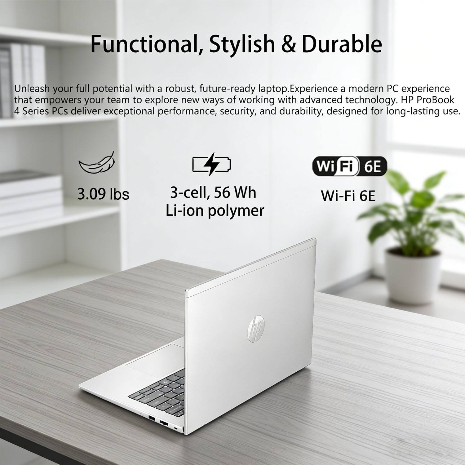 Functional, Stylish & Durable

Unleash your full potential with a robust, future-ready laptop. Experience a modern PC experience that empowers your team to explore new ways of working with advanced technology. HP ProBook 4 Series PCs deliver exceptional performance, security, and durability, designed for long-lasting use.

- 3.09 lbs
- 3-cell, 56 Wh Li-ion polymer
- Wi-Fi 6E