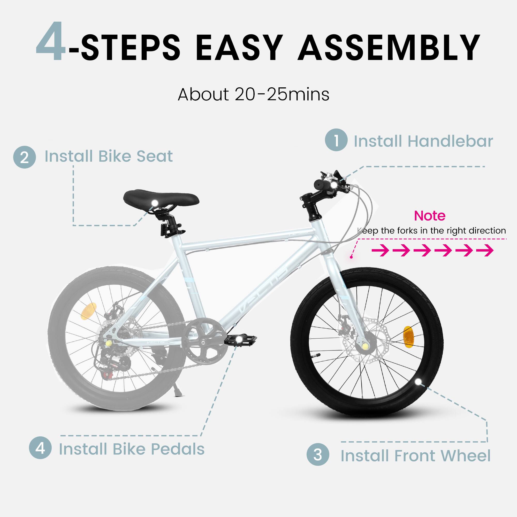 4-Steps Easy Assembly  
About 20-25 mins  

1. Install Handlebar  
   Note: Keep the forks in the right direction  

2. Install Bike Seat  

3. Install Front Wheel  

4. Install Bike Pedals