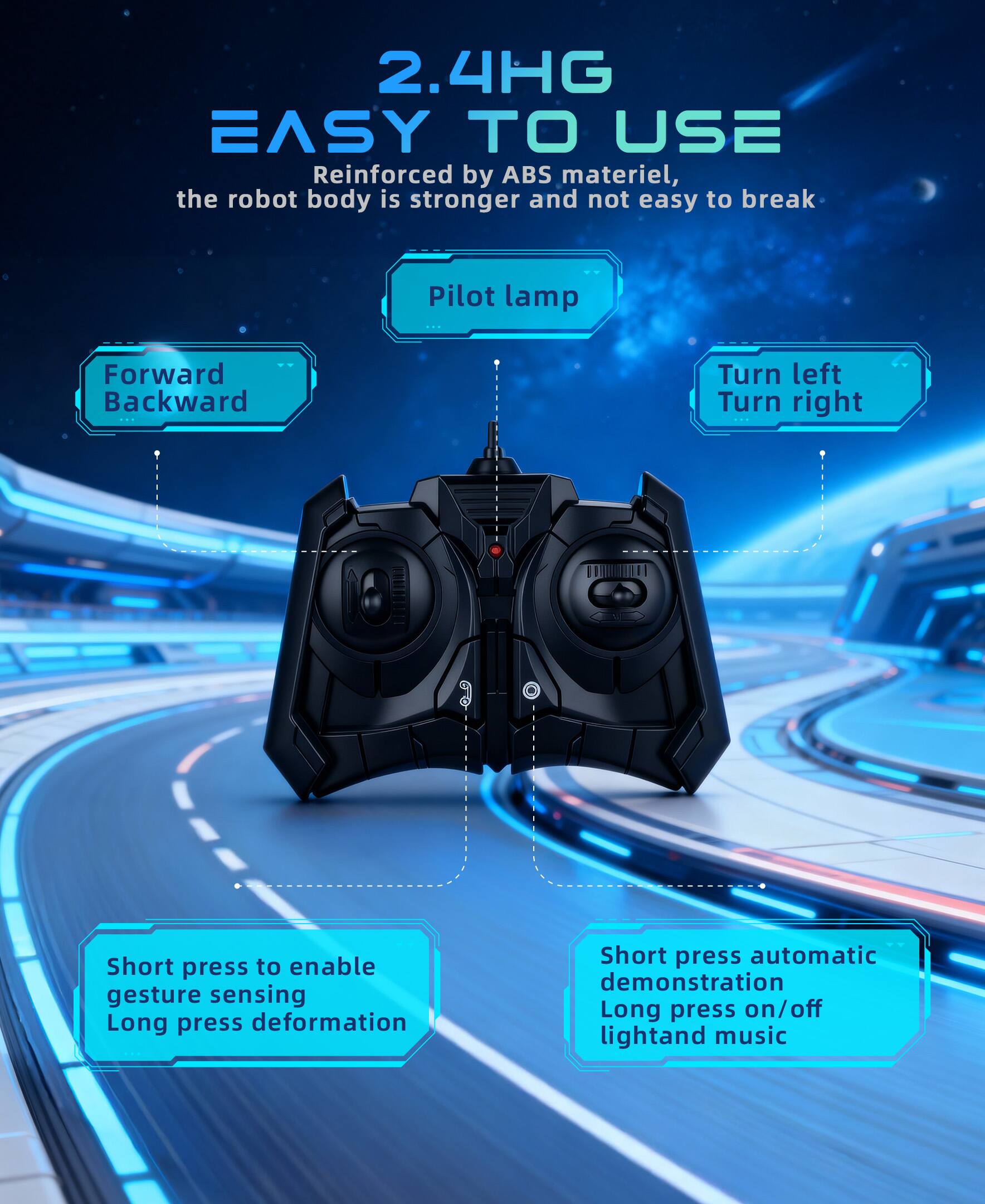 2.4HG EASY TO USE

Reinforced by ABS material, the robot body is stronger and not easy to break

Pilot lamp

Forward Backward

Turn left Turn right

Short press to enable gesture sensing

Long press deformation

Short press automatic demonstration

Long press on/off light and music