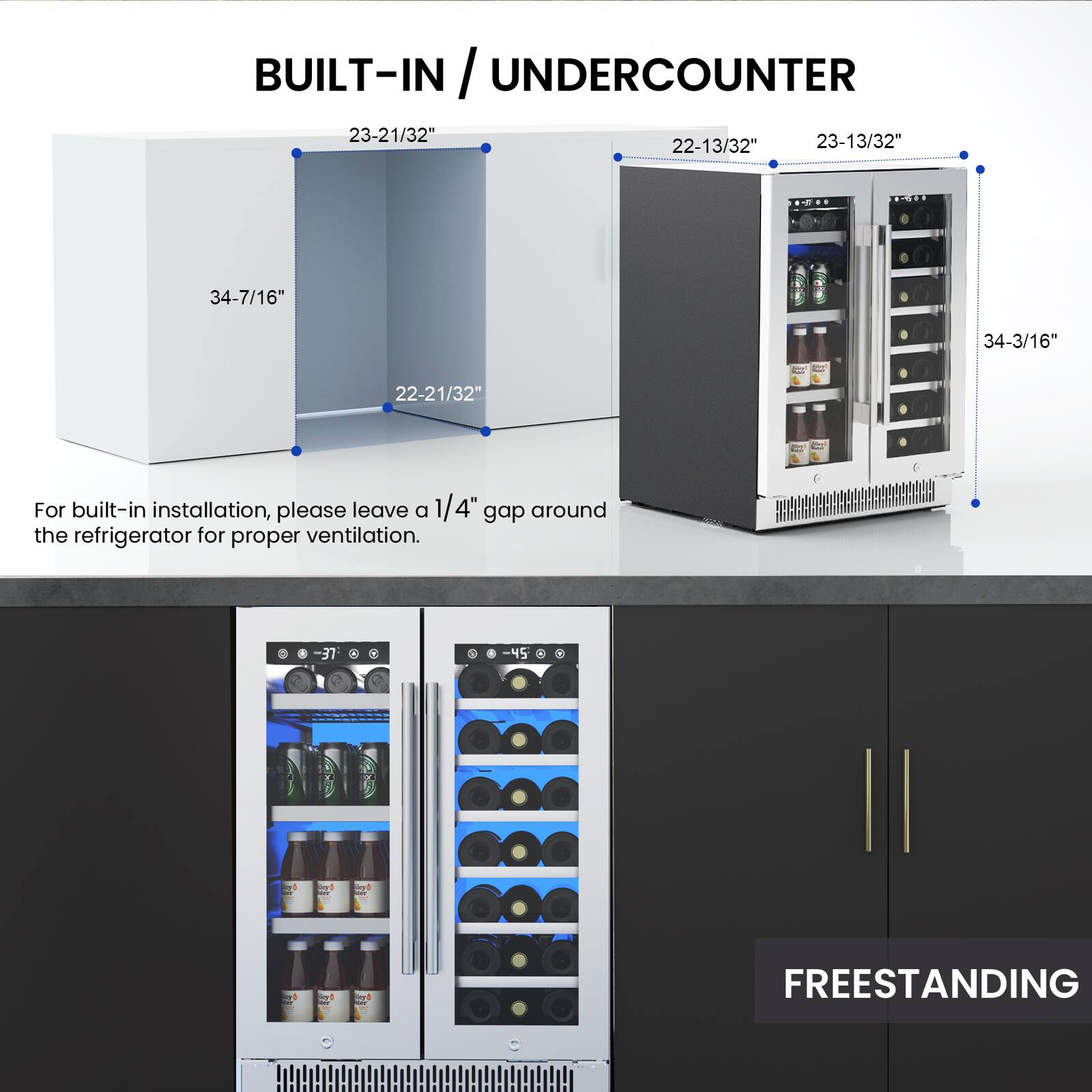BUILT-IN / UNDERCOUNTER

23-21/32"  
23-13/32"  
22-13/32"  
34-7/16"  
34-3/16"  
22-21/32"

For built-in installation, please leave a 1/4" gap around the refrigerator for proper ventilation.

FREESTANDING