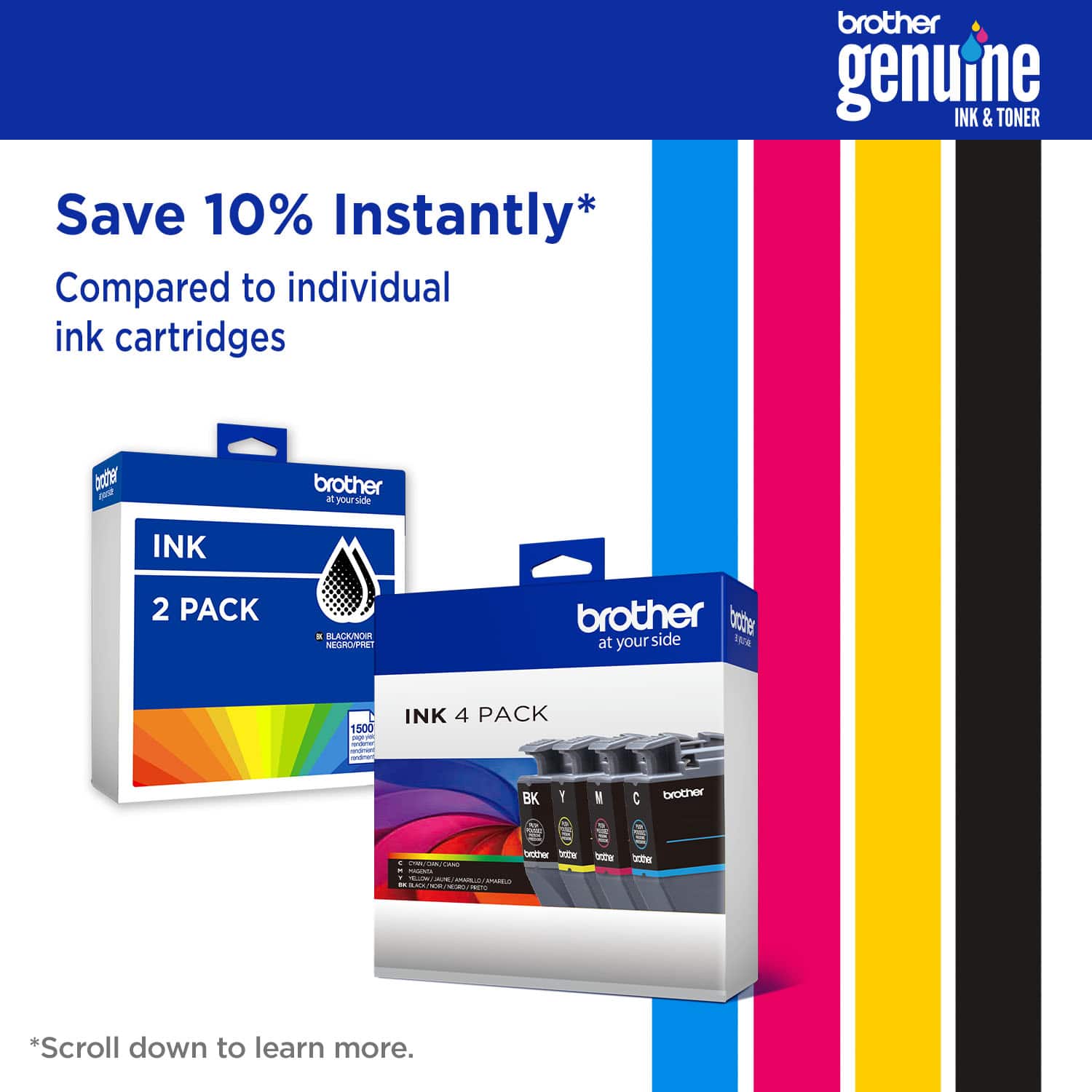 brother genuine INK & TONER Save 10% Instantly* Compared to individual ink cartridges brother at your side INK 2 PACK brother at your side INK 4 PACK BK Y M C *Scroll down to learn more.