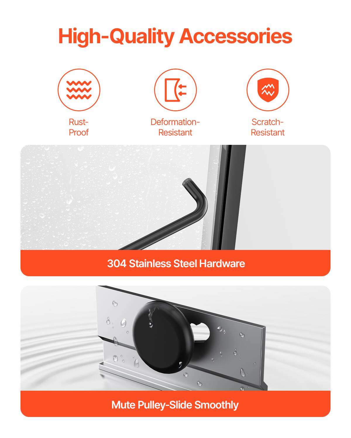 High-Quality Accessories  
Rust-Proof  
Deformation-Resistant  
Scratch-Resistant  
304 Stainless Steel Hardware  
Mute Pulley-Slide Smoothly
