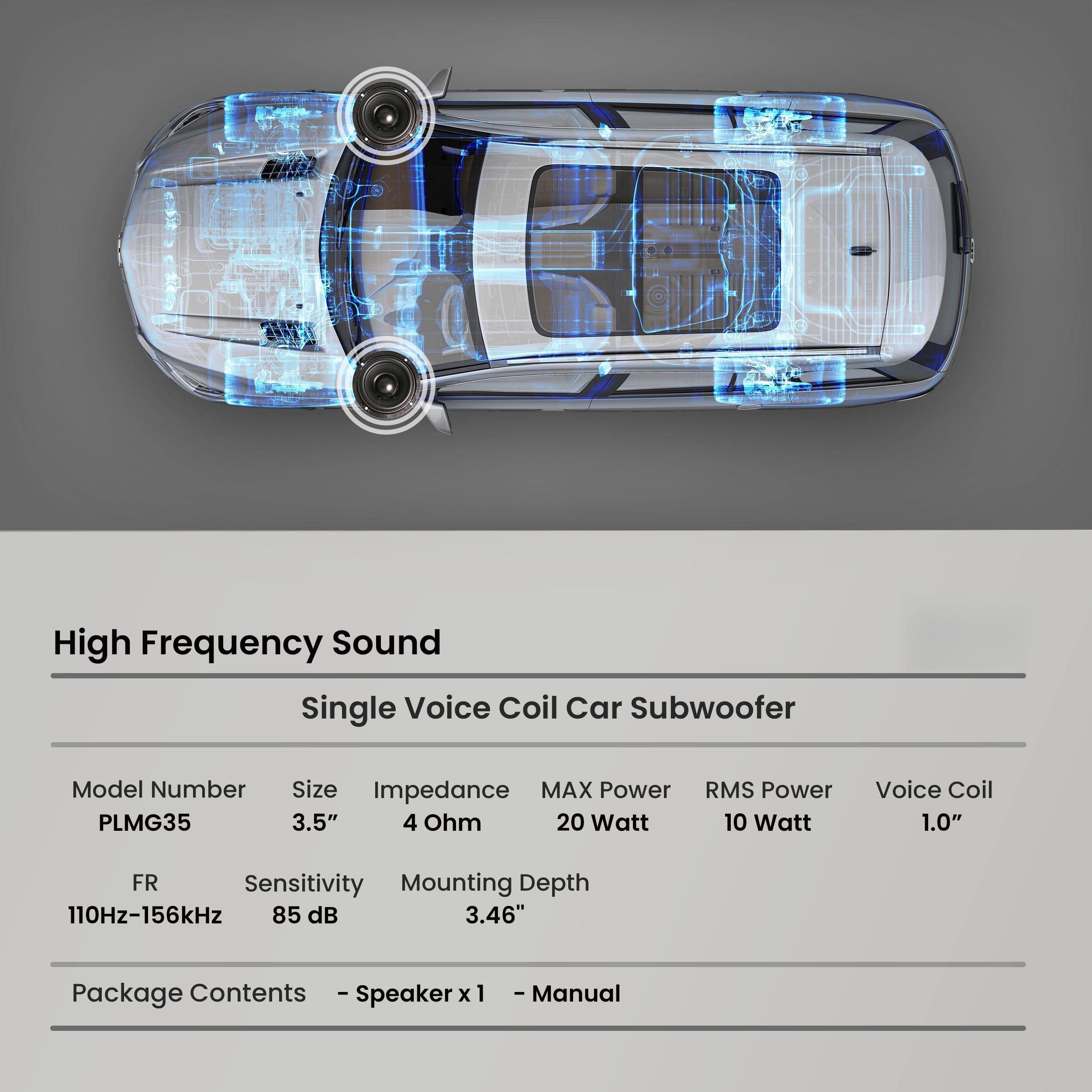 High Frequency Sound  
Single Voice Coil Car Subwoofer  

Model Number: PLMG35  
Size: 3.5"  
Impedance: 4 Ohm  
MAX Power: 20 Watt  
RMS Power: 10 Watt  
Voice Coil: 1.0"  

FR: 110Hz-156kHz  
Sensitivity: 85 dB  
Mounting Depth: 3.46"  

Package Contents:  
- Speaker x 1  
- Manual