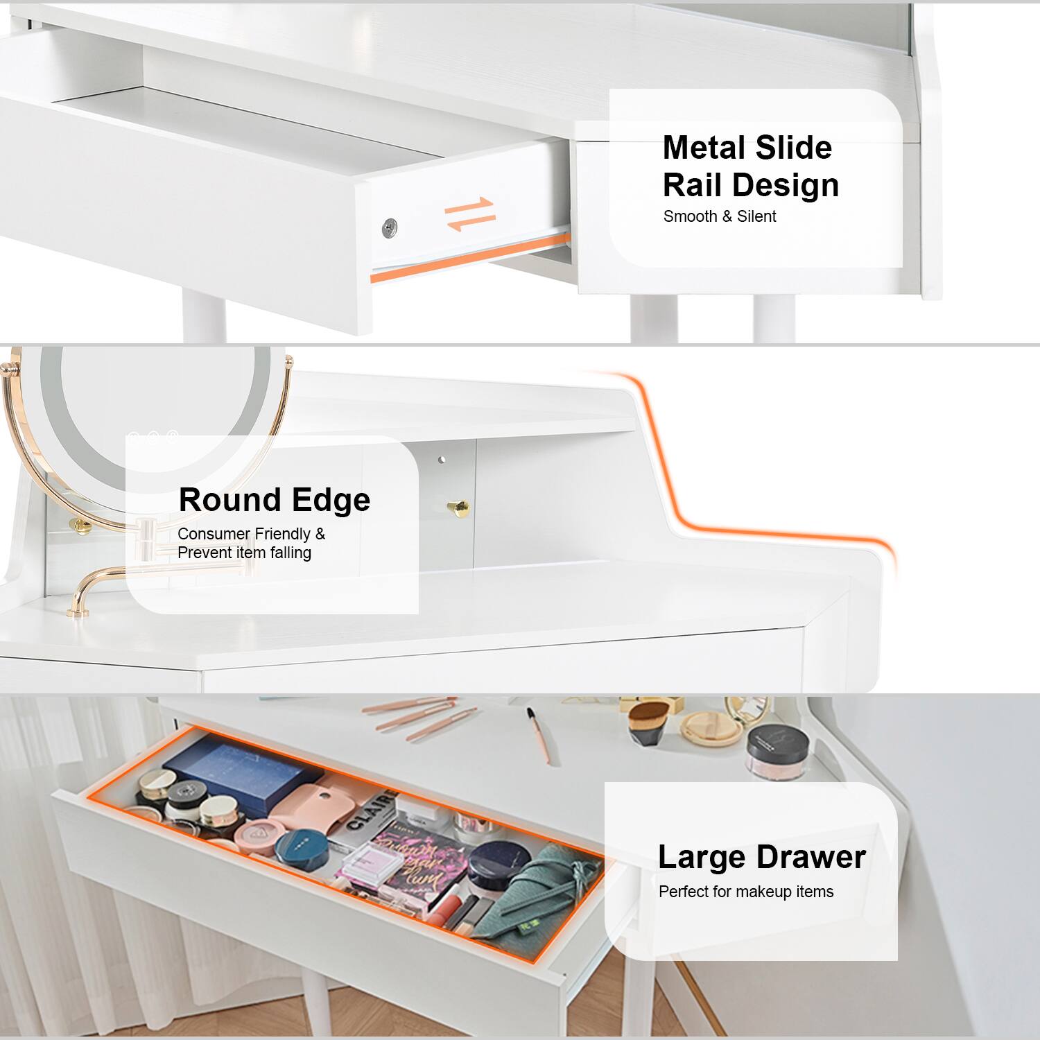 Metal Slide Rail Design  
Smooth & Silent  

Round Edge  
Consumer Friendly & Prevent item falling  

Large Drawer  
Perfect for makeup items