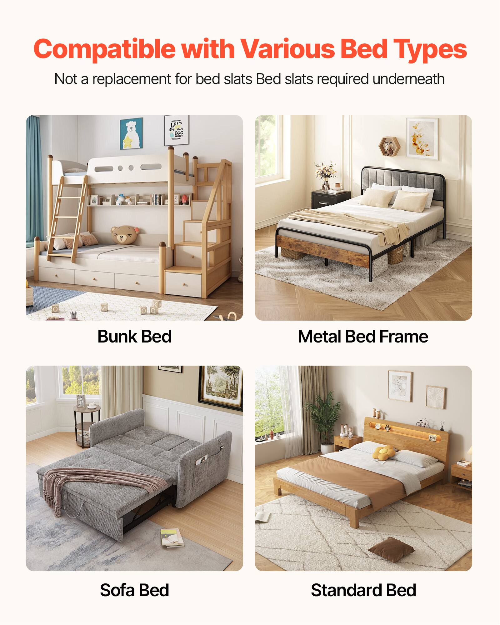 Compatible with Various Bed Types  
Not a replacement for bed slats  
Bed slats required underneath  

Bunk Bed  
Metal Bed Frame  
Sofa Bed  
Standard Bed