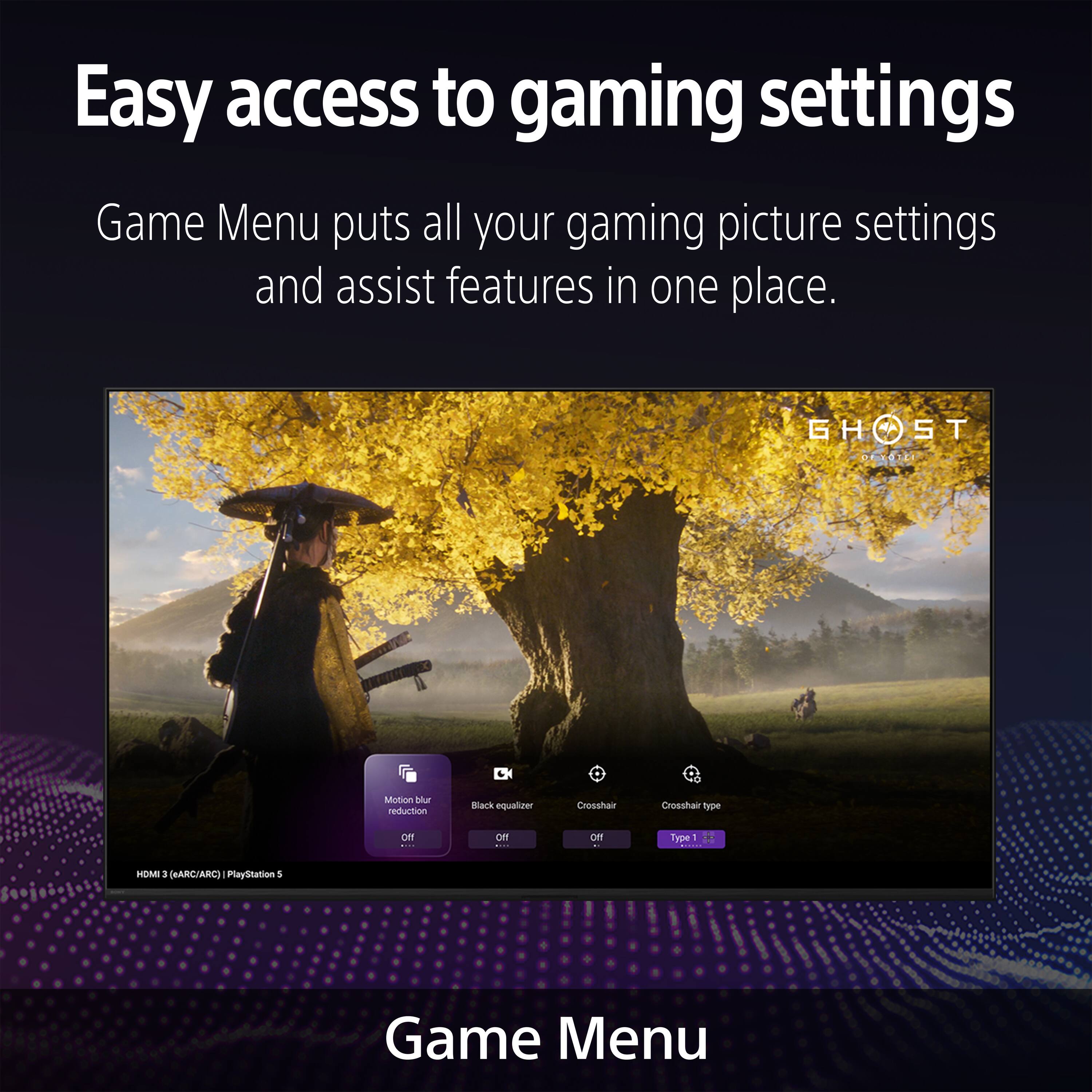 Easy access to gaming settings

Game Menu puts all your gaming picture settings and assist features in one place.

GHOST

Motion blur reduction
Black equalizer
Crosshair
Crosshair type

Game Menu