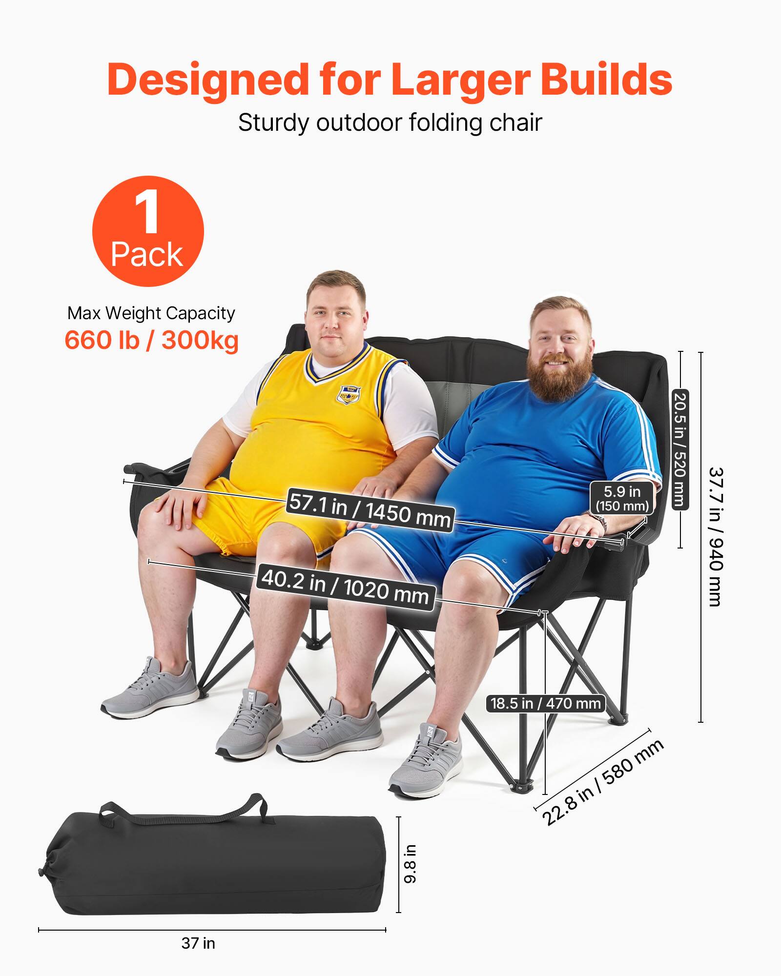 Designed for Larger Builds  
Sturdy outdoor folding chair  

1 Pack  
Max Weight Capacity 660 lb / 300kg  

Dimensions:  
- Height: 57.1 in / 1450 mm  
- Width: 40.2 in / 1020 mm  
- Seat Height: 18.5 in / 470 mm  
- Armrest Height: 20.5 in / 520 mm  
- Seat Depth: 37.7 in / 940 mm  
- Folded Length: 37 in  
- Folded Width: 9.8 in / 250 mm  
- Folded Height: 22.8 in / 580 mm  

Seat Thickness: 5.9 in / 150 mm