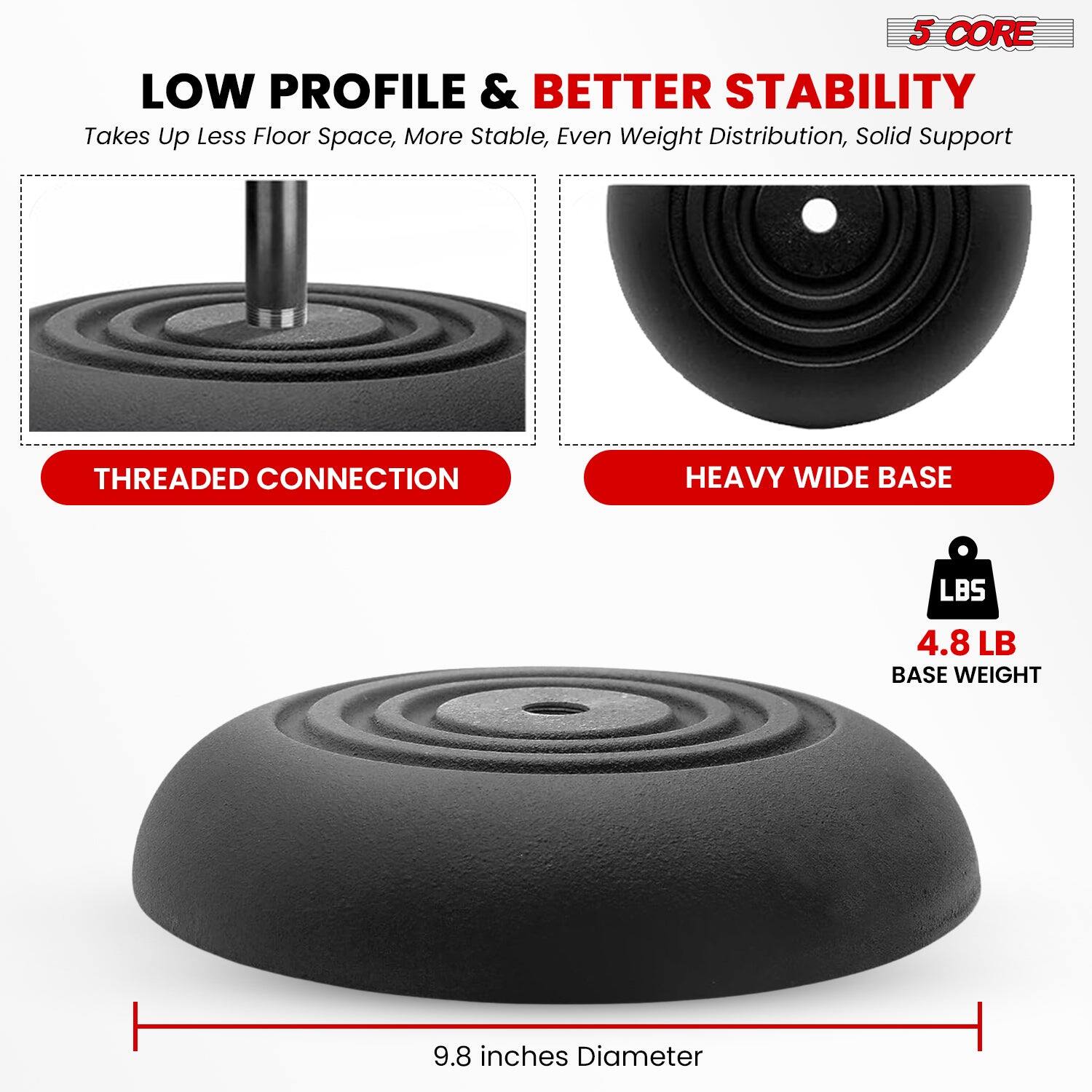 5 CORE LOW PROFILE & BETTER STABILITY
Takes Up Less Floor Space, More Stable, Even Weight Distribution, Solid Support
THREADED CONNECTION
HEAVY WIDE BASE
LBS 4.8 LB BASE WEIGHT
9.8 inches Diameter