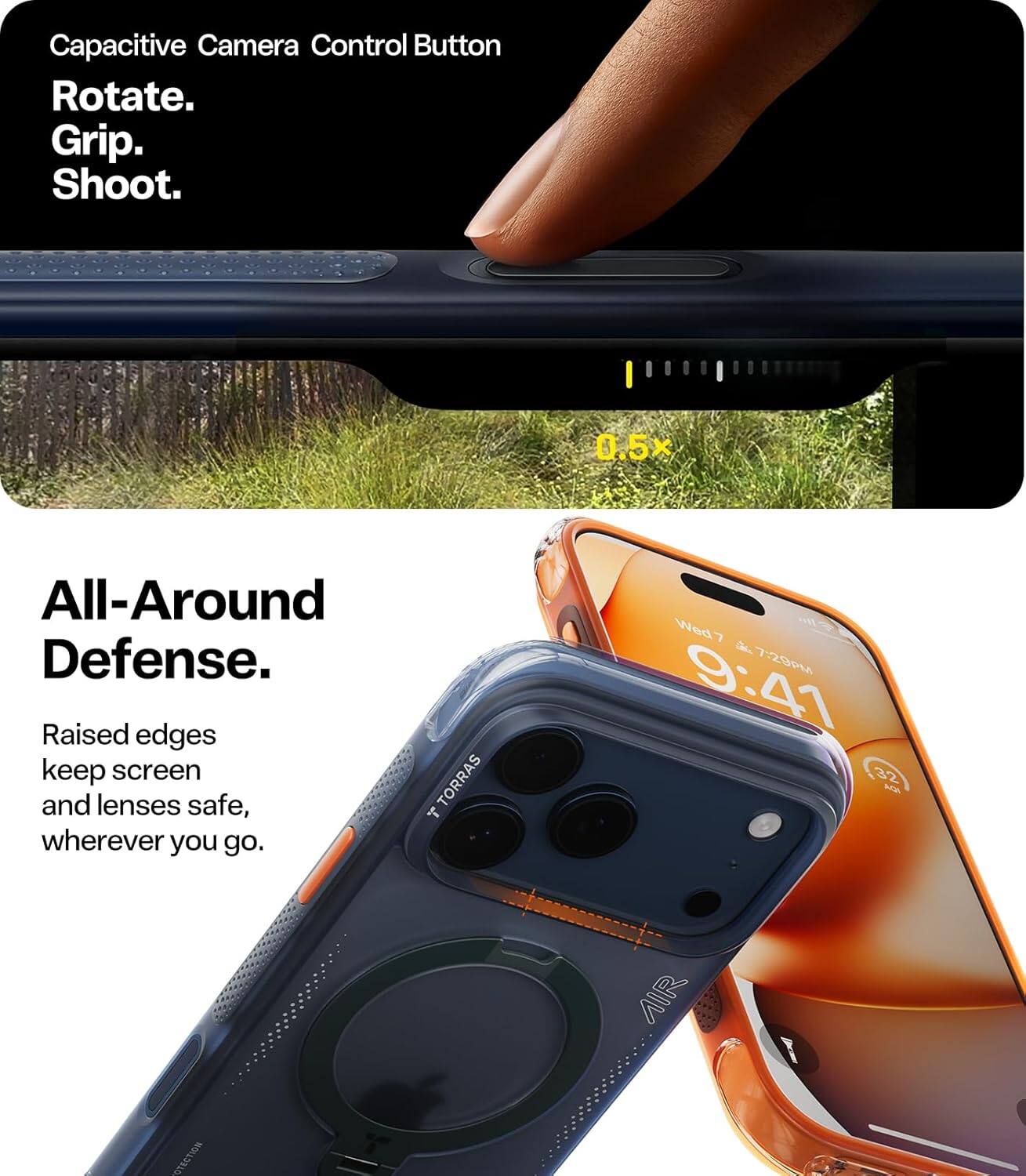 Capacitive Camera Control Button  
Rotate.  
Grip.  
Shoot.  

0.5x  

All-Around Defense.  
Raised edges keep screen and lenses safe, wherever you go.  

TORRAS  
AIR