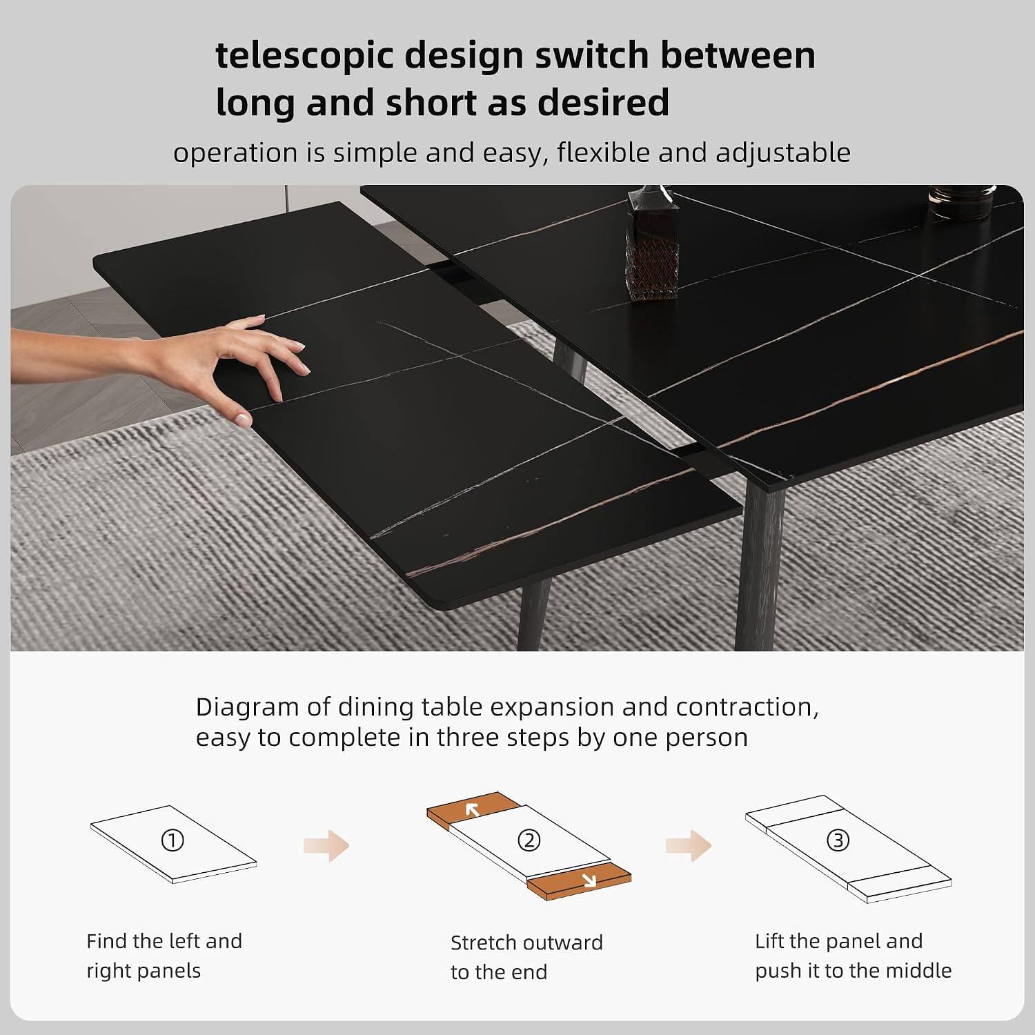 telescopic design switch between long and short as desired  
operation is simple and easy, flexible and adjustable  

Diagram of dining table expansion and contraction, easy to complete in three steps by one person  

1. Find the left and right panels  
2. Stretch outward to the end  
3. Lift the panel and push it to the middle