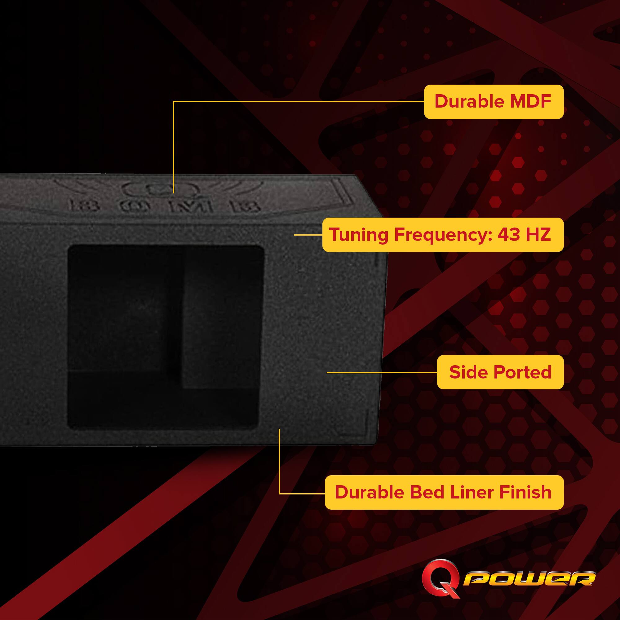 Durable MDF  
Tuning Frequency: 43 HZ  
Side Ported  
Durable Bed Liner Finish  
Q POWER