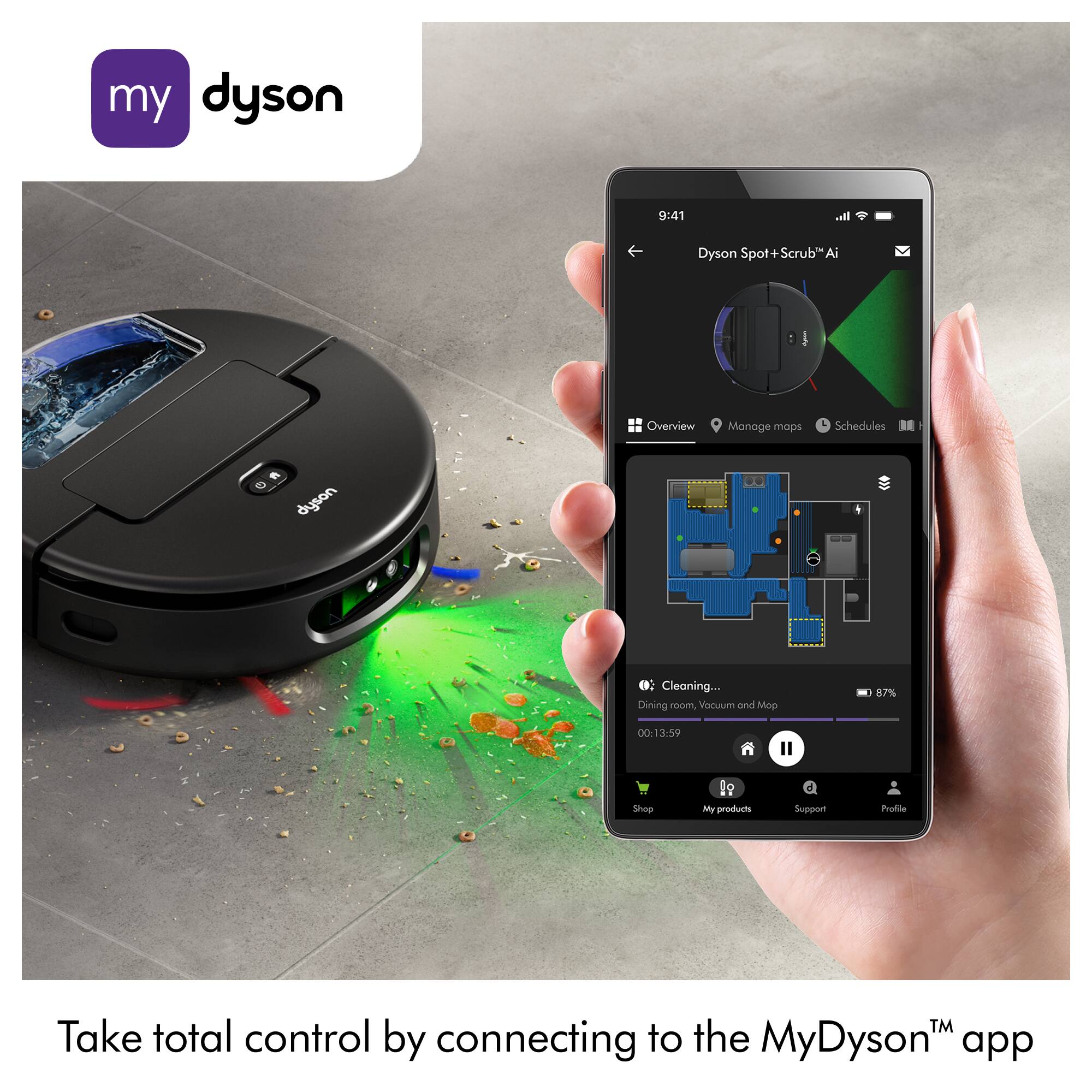 my dyson

9:41

Dyson Spot+Scrub* Ai

Spot Overview Manage maps Schedules

Cleaning...
Dining room, Vacuum and Mop 87% 00:13:59

Shep

My products Support Profile

Take total control by connecting to the MyDyson™ app