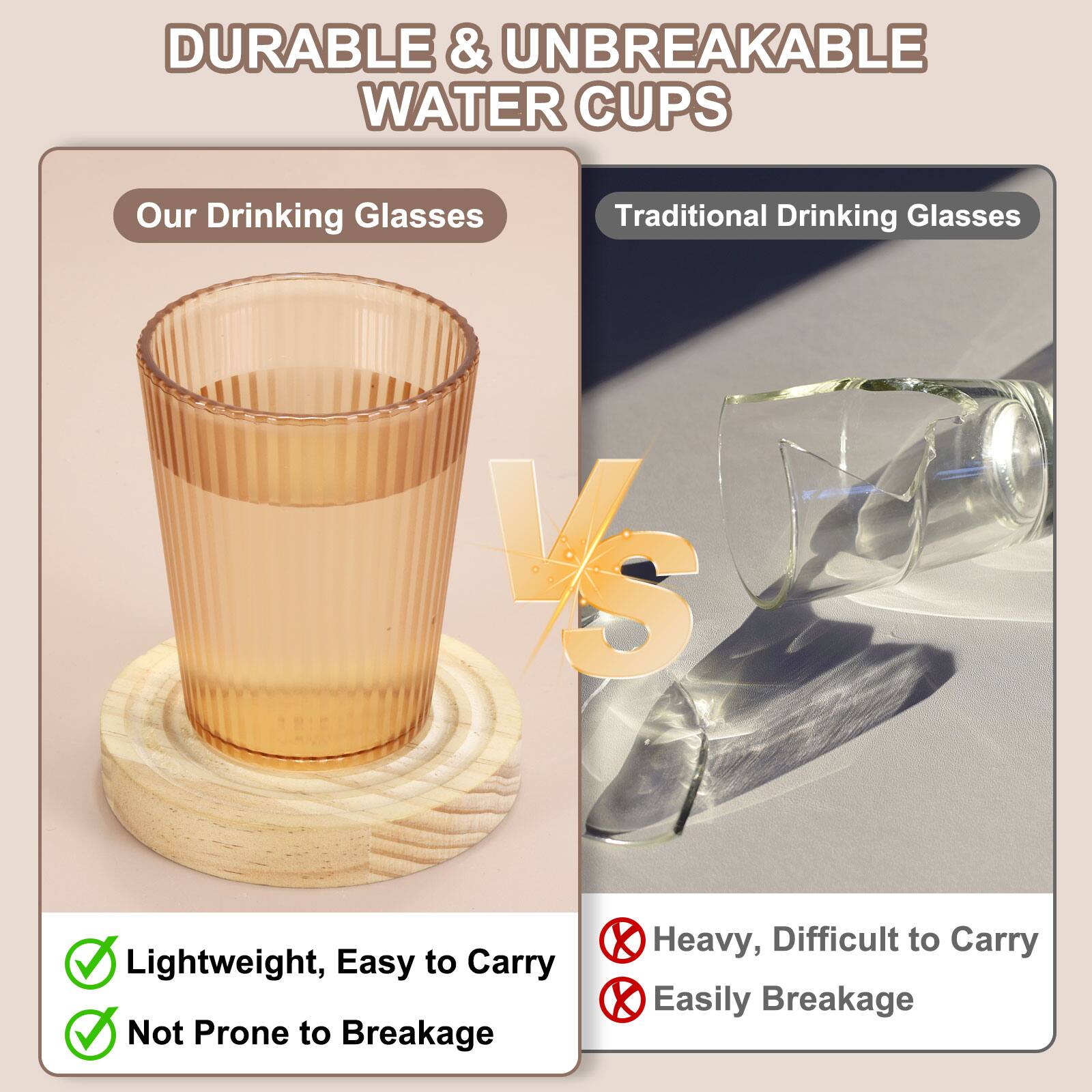 DURABLE & UNBREAKABLE WATER CUPS

Our Drinking Glasses VS Traditional Drinking Glasses

Lightweight, Easy to Carry
Not Prone to Breakage

Heavy, Difficult to Carry
Easily Breakage
