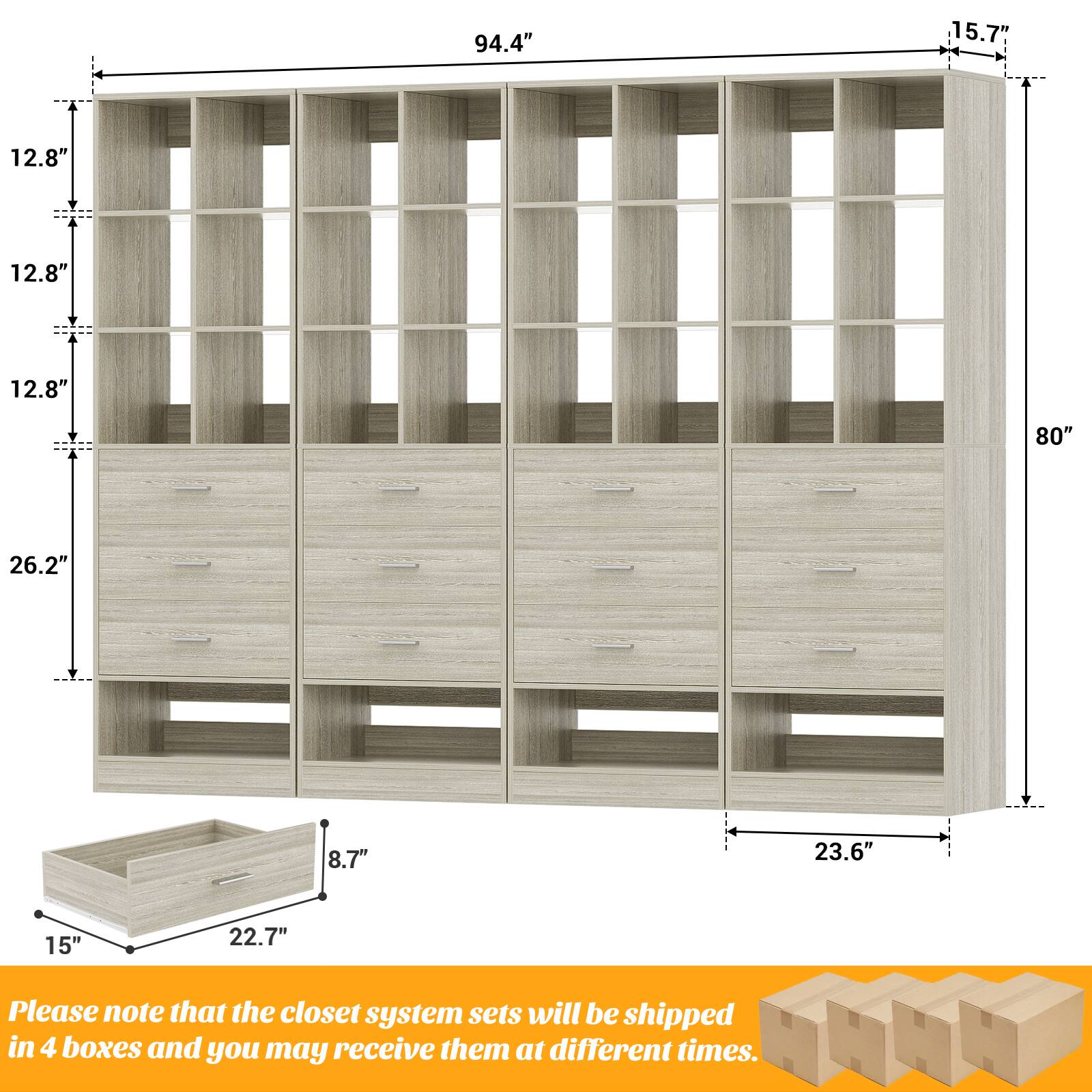 94.4" 15.7" 12.8" 12.8" 12.8" 80" 26.2" 8.7" 23.6" 15" 22.7"

Please note that the closet system sets will be shipped in 4 boxes and you may receive them at different times.