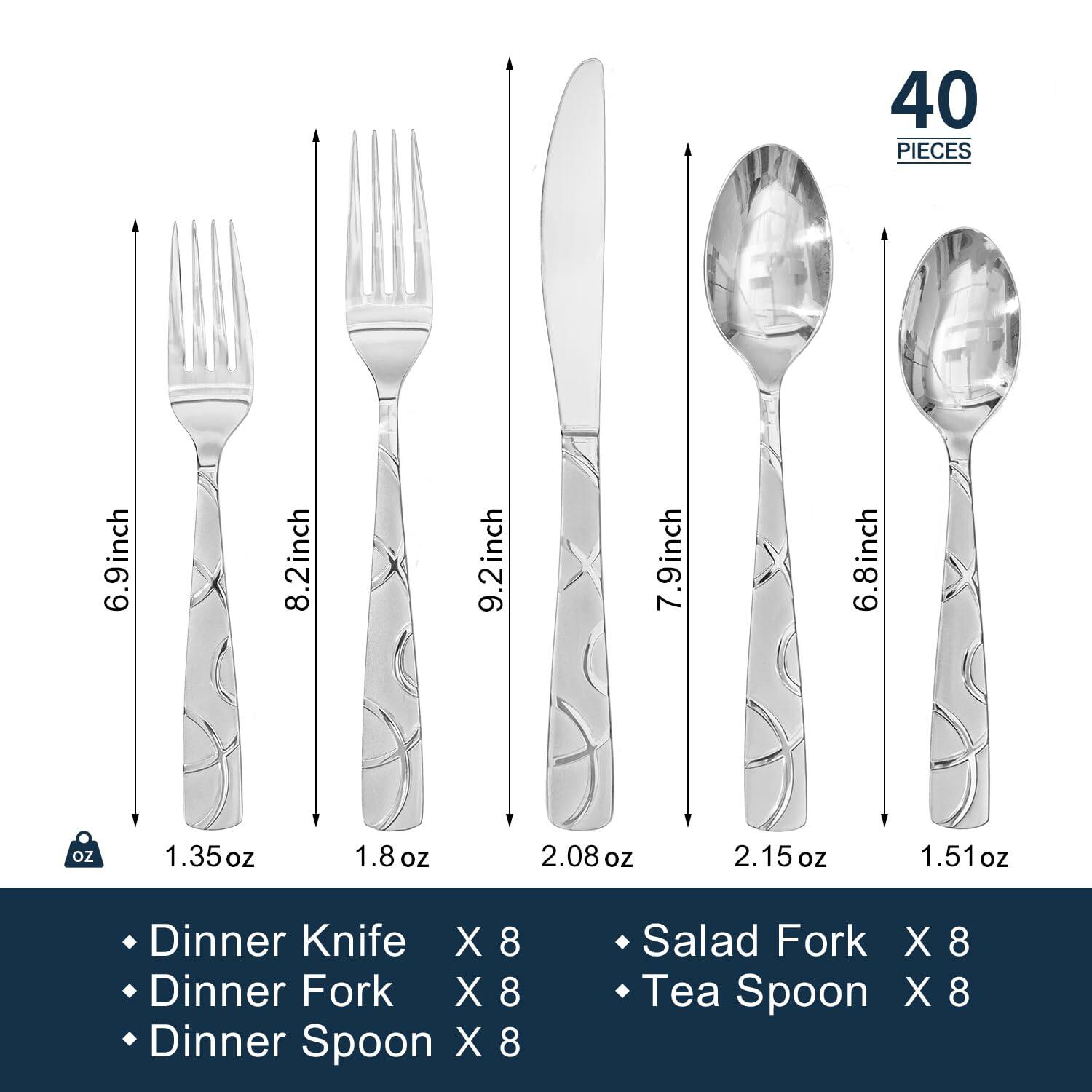40 PIECES

- Dinner Knife X 8
- Dinner Fork X 8
- Dinner Spoon X 8
- Salad Fork X 8
- Tea Spoon X 8

Sizes:
- 6.9 inch
- 8.2 inch
- 9.2 inch
- 7.9 inch
- 6.8 inch

Weights:
- 1.35 oz
- 1.8 oz
- 2.08 oz
- 2.15 oz
- 1.51 oz