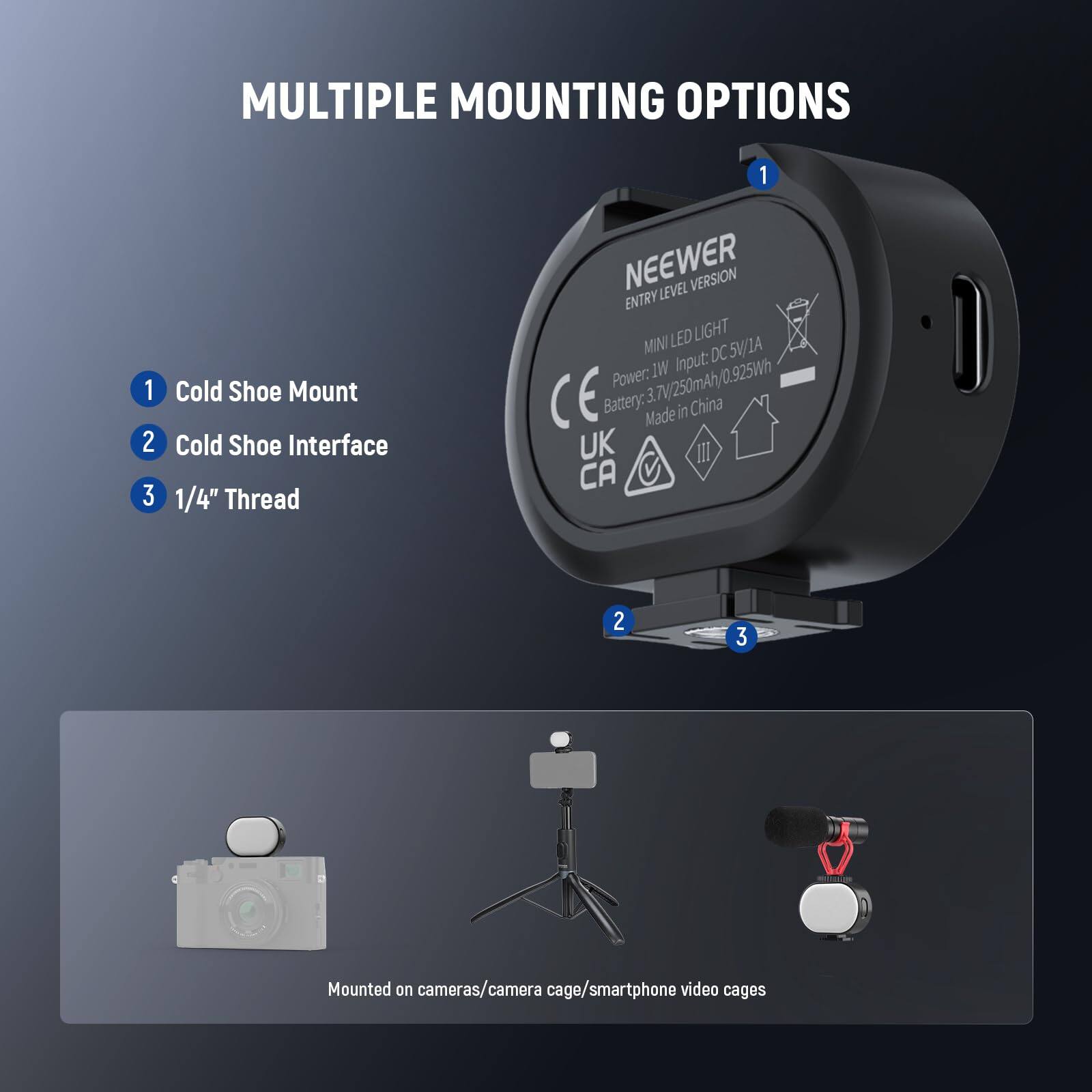 MULTIPLE MOUNTING OPTIONS

1. Cold Shoe Mount
2. Cold Shoe Interface
3. 1/4" Thread

MINI LED LIGHT

- Power: 5W/1A
- Input: DC 3.7V/250mAh/0.925Wh
- Battery: 3.7V/250mAh/0.925Wh
- Made in China

Mounted on cameras/camera cage/smartphone video cages