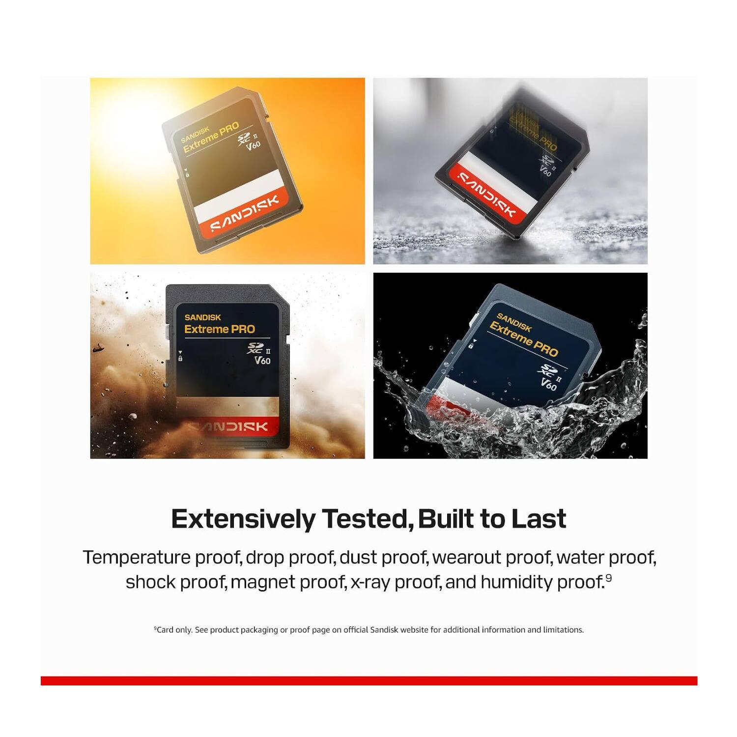 SANDISK PRO Extreme Voo SANDISK  
JAME PRO CM osV RVSURK  
SANDISK Extreme PRO XC I V60  
Extreme SANDISK PRO V60  
SANDISK  
Extensively Tested, Built to Last  
Temperature proof, drop proof, dust proof, wearout proof, water proof, shock proof, magnet proof, x-ray proof, and humidity proof.  
Card only. See product packaging or proof page on official Sandisk website for additional information and limitations.