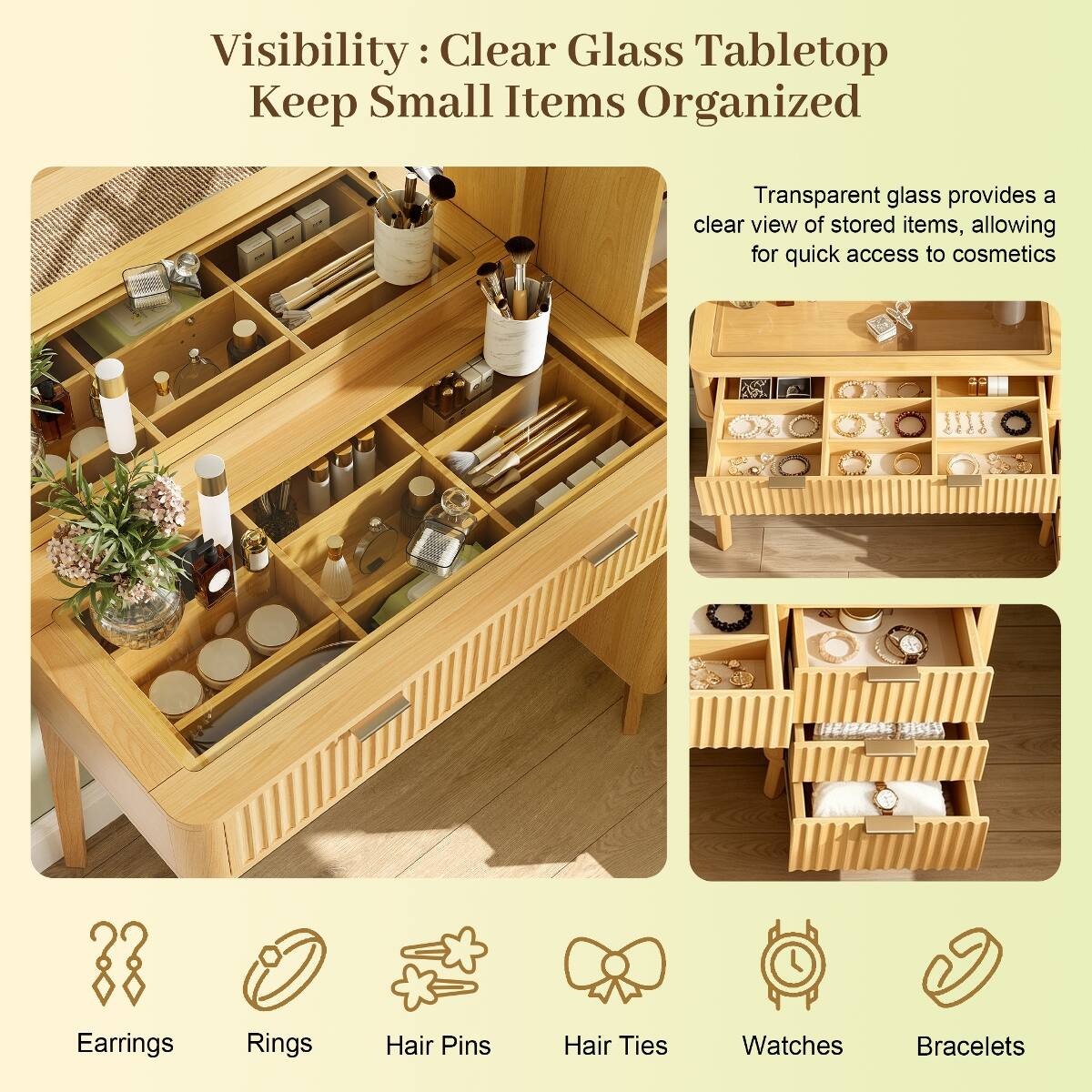 Visibility: Clear Glass Tabletop Keep Small Items Organized

Transparent glass provides a clear view of stored items, allowing for quick access to cosmetics

Earrings
Rings
Hair Pins
Hair Ties
Watches
Bracelets