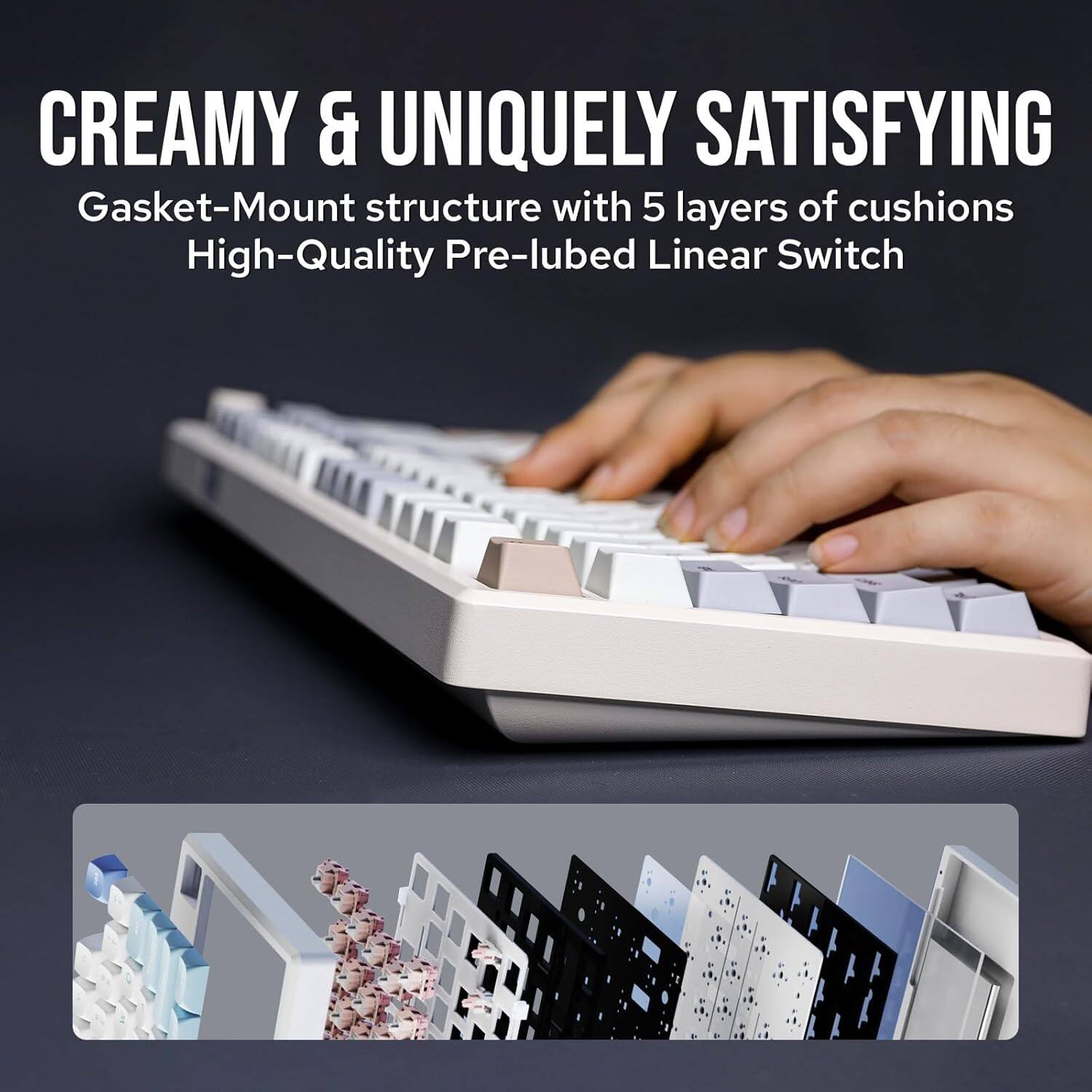 CREAMY & UNIQUELY SATISFYING  
Gasket-Mount structure with 5 layers of cushions  
High-Quality Pre-lubed Linear Switch
