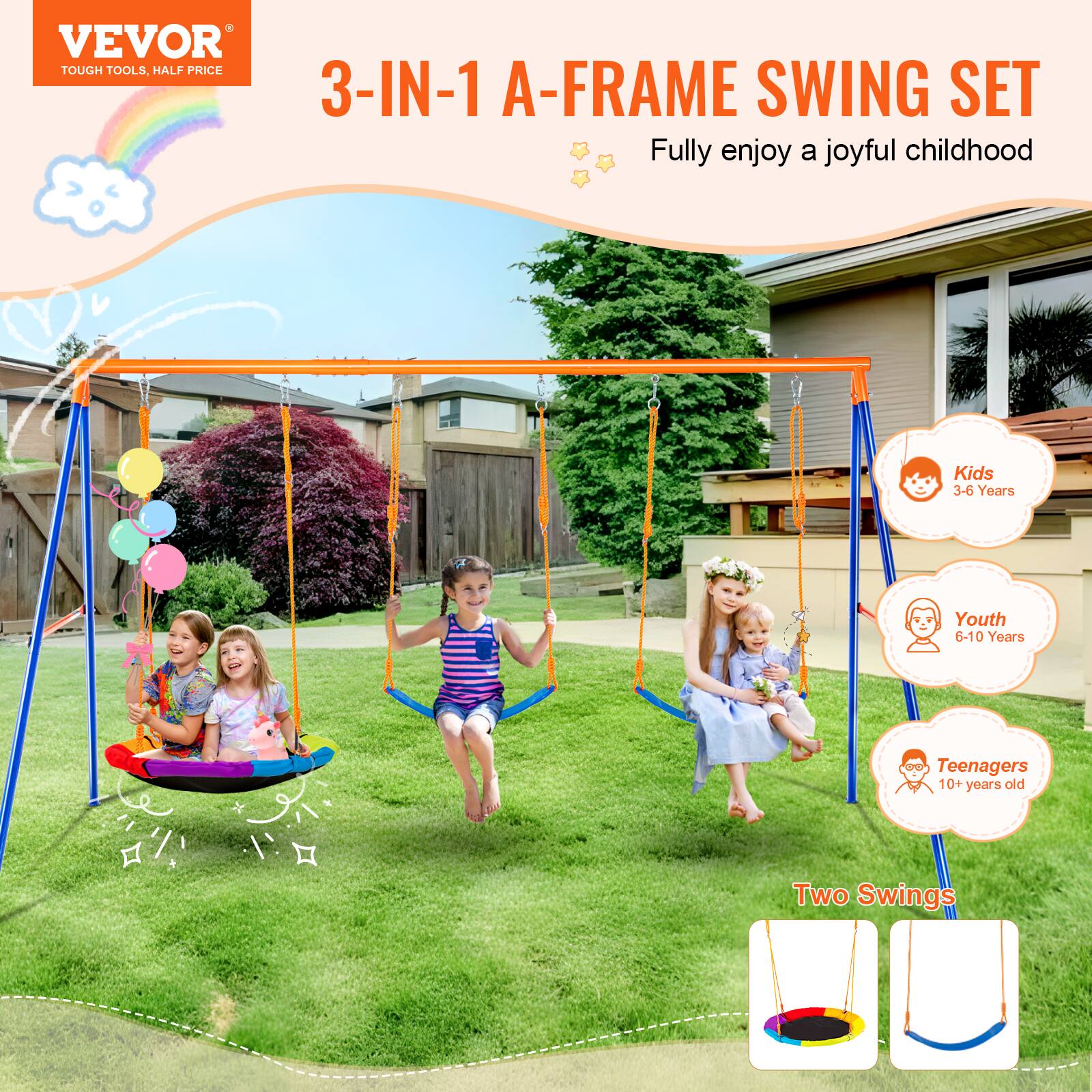 VEVOR TOUGH TOOLS, HALF PRICE
3-IN-1 A-FRAME SWING SET
Fully enjoy a joyful childhood
Kids 3-6 Years
Youth 6-10 Years
Teenagers 10+ years old
Two Swings