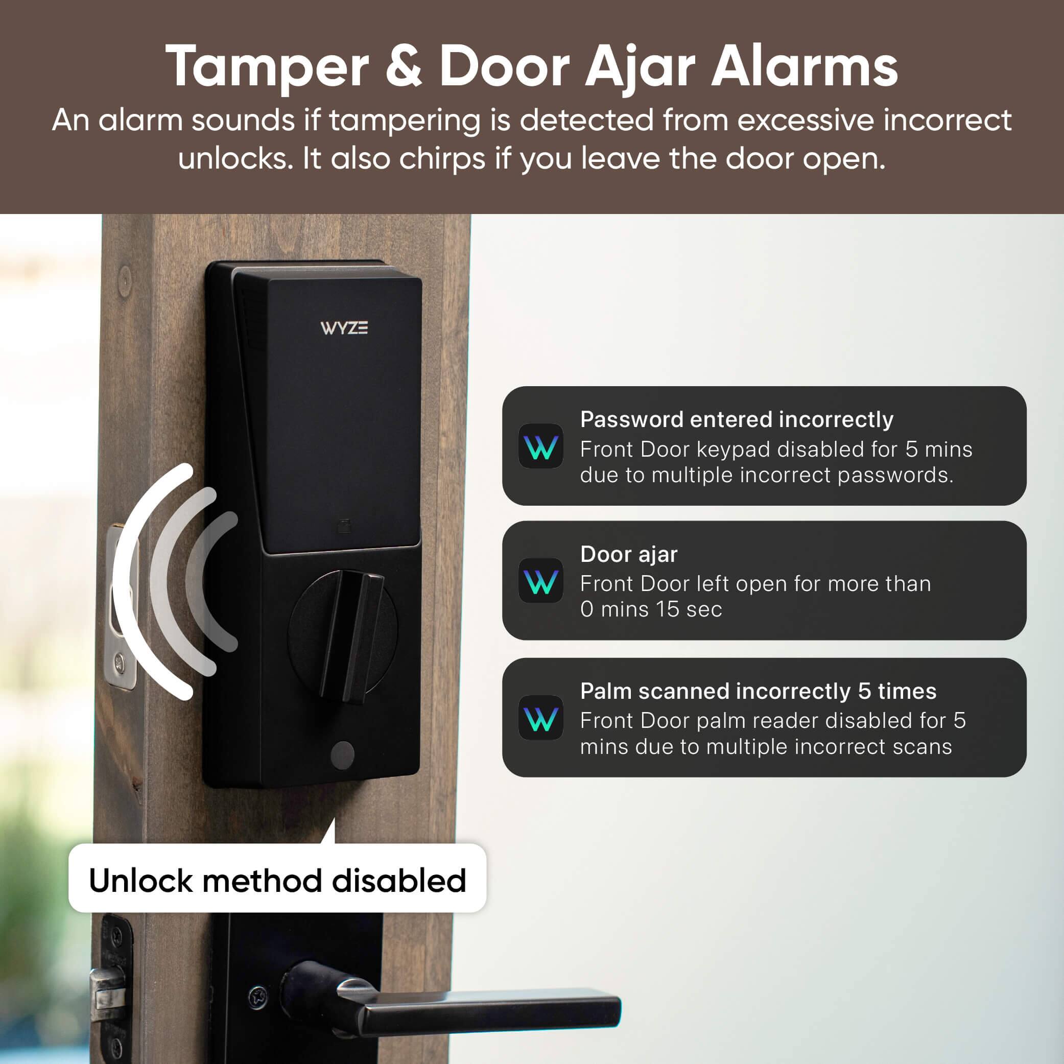 Tamper & Door Ajar Alarms

An alarm sounds if tampering is detected from excessive incorrect unlocks. It also chirps if you leave the door open.

- Password entered incorrectly
  - Front Door keypad disabled for 5 mins due to multiple incorrect passwords.

- Door ajar
  - Front Door left open for more than 0 mins 15 sec

- Palm scanned incorrectly 5 times
  - Front Door palm reader disabled for 5 mins due to multiple incorrect scans

Unlock method disabled