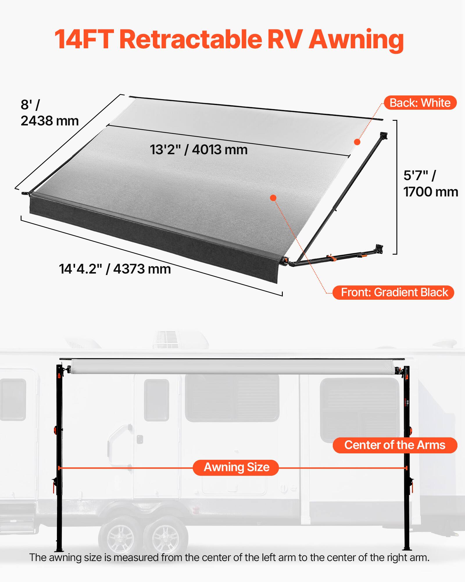 14FT Retractable RV Awning

Back: White
Front: Gradient Black

8' / 2438 mm
13'2" / 4013 mm
5'7" / 1700 mm
14'4.2" / 4373 mm

Awning Size
Center of the Arms

The awning size is measured from the center of the left arm to the center of the right arm.