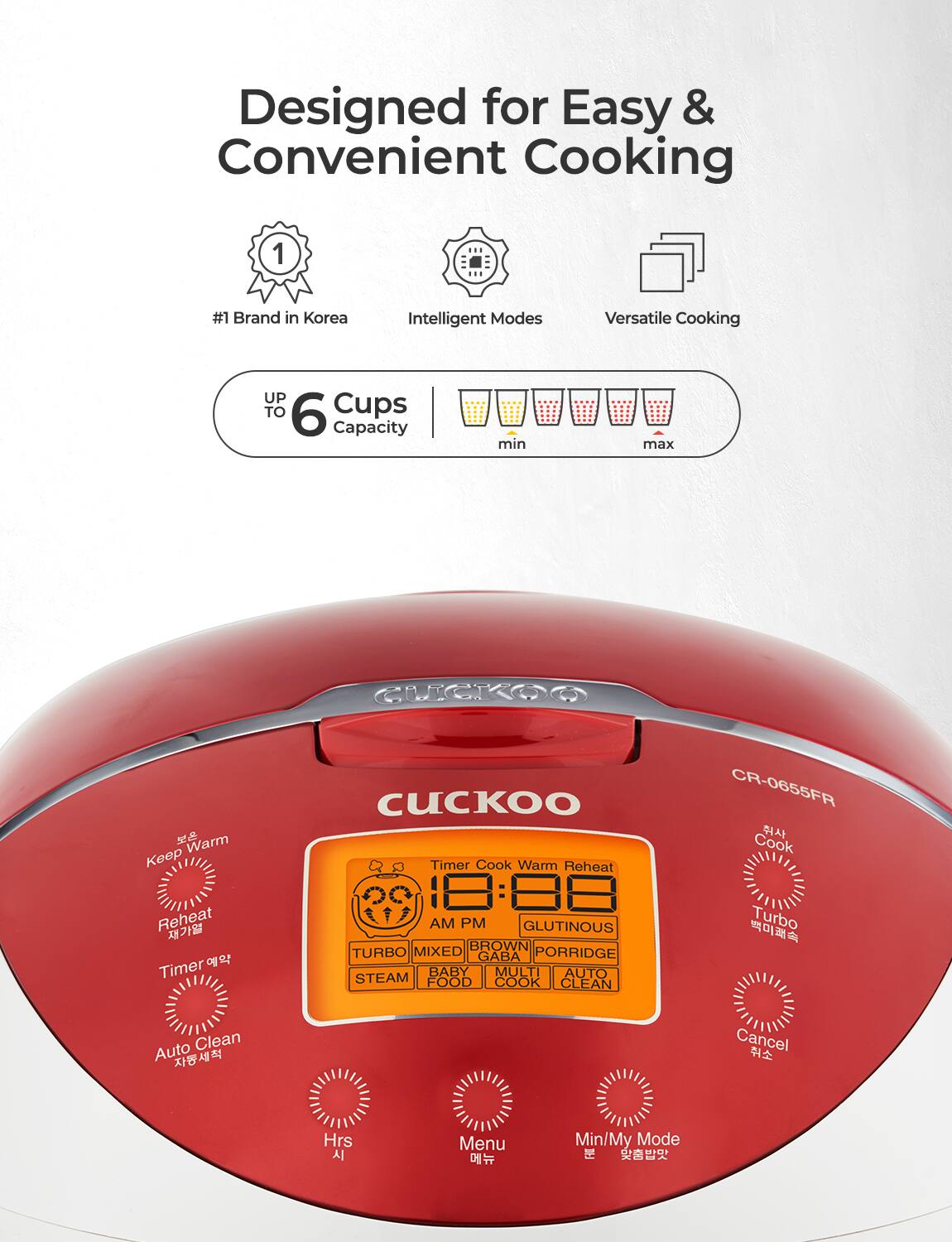 Designed for Easy & Convenient Cooking

- #1 Brand in Korea
- Intelligent Modes
- Versatile Cooking

UP TO 6 Cups Capacity

min max

CUCKOO

CR-0655FR

Cook Warm Reheat

Timer

AM PM

GLUTINOUS BROWN TURBO MIXED GABA PORRIDGE BABY MULTI AUTO STEAM FOOD COOK CLEAN

Turbo Auto Clean

Cancel

Hrs

Menu

Min/My Mode

Keep Warm

Reheat

Timer

Auto Clean