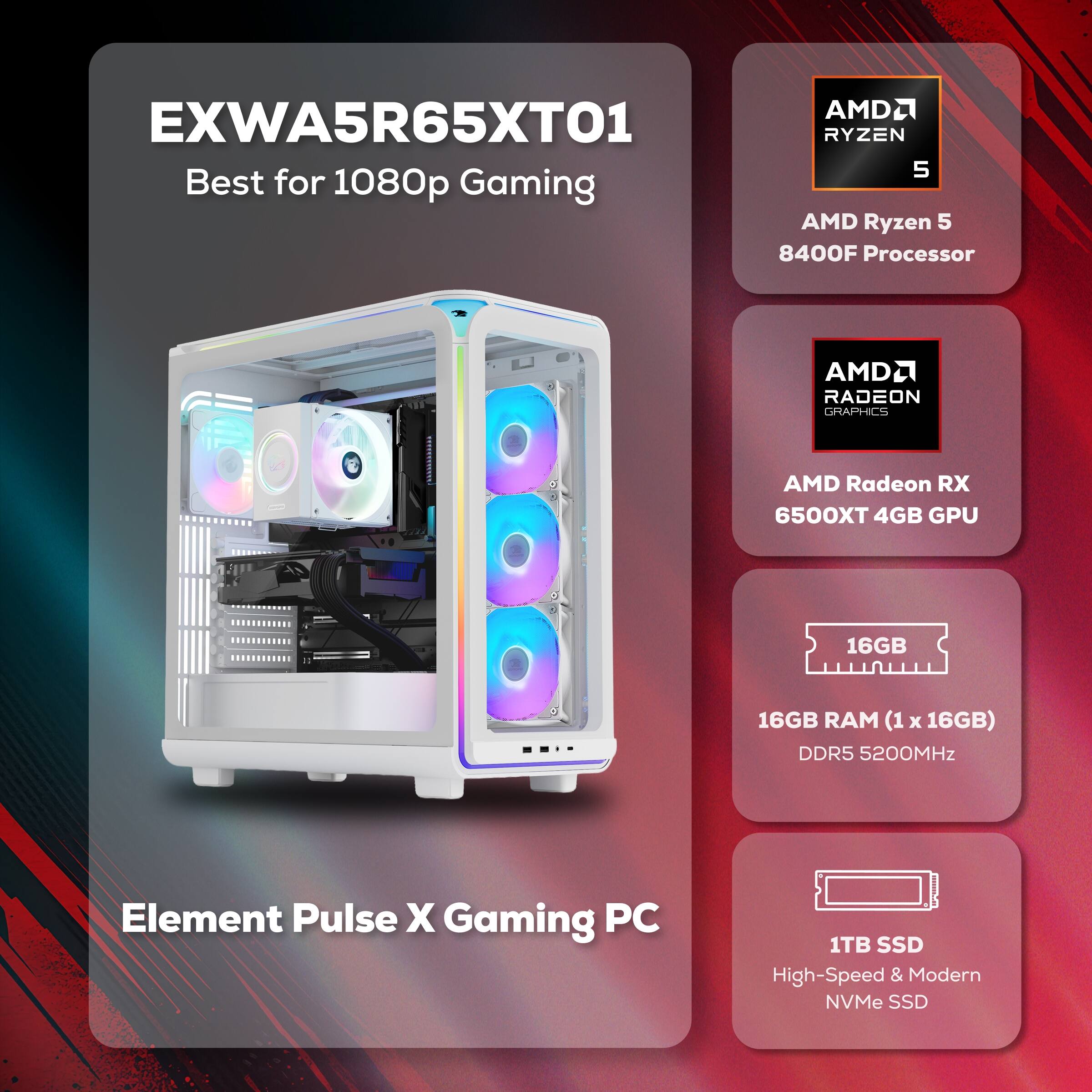 AMD2 EXWA5R65XT01  
RYZEN 5 Best for 1080p Gaming  
AMD Ryzen 5 8400F Processor  
AMD Radeon RX 6500XT 4GB GPU  
16GB RAM (1 x 16GB) DDR5 5200MHz  
1TB SSD High-Speed & Modern NVMe SSD  
Element Pulse X Gaming PC
