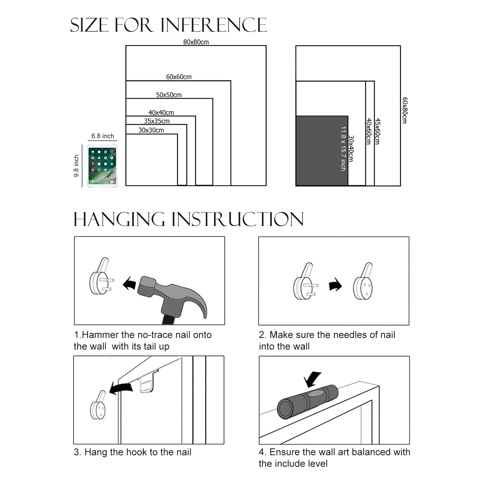 **SIZE FOR INFERENCE**

- 80x80cm
- 60x60cm
- 50x50cm
- 40x40cm
- 35x35cm
- 30x30cm
- 30x40cm
- 40x60cm
- 45x60cm
- 60x80cm

**HANGING INSTRUCTION**

1. Hammer the no-trace nail onto the wall with its tail up.
2. Make sure the needles of nail into the wall.
3. Hang the hook to the nail.
4. Ensure the wall art balanced with the include level.