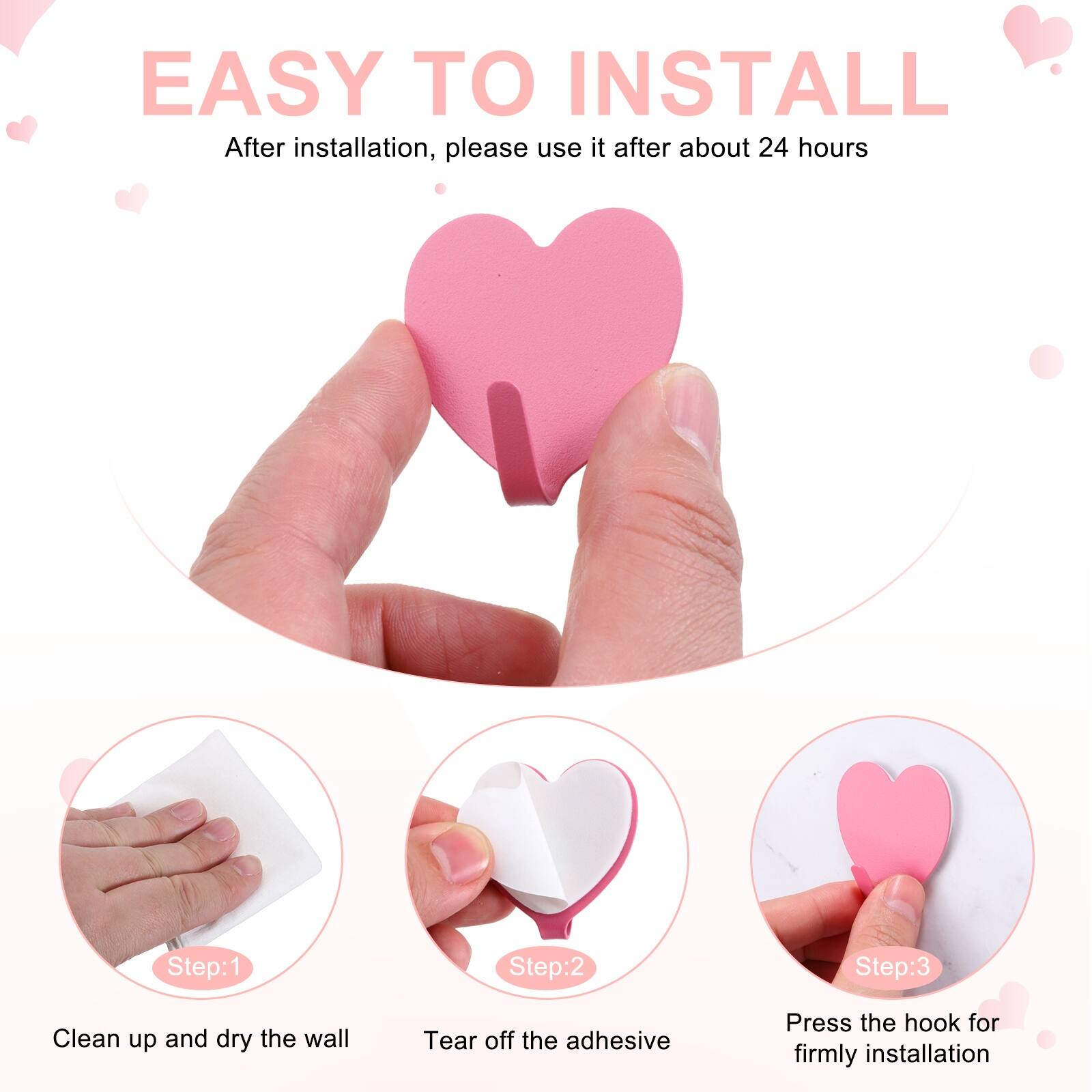 EASY TO INSTALL  
After installation, please use it after about 24 hours  

Step:1  
Clean up and dry the wall  

Step:2  
Tear off the adhesive  

Step:3  
Press the hook for firmly installation