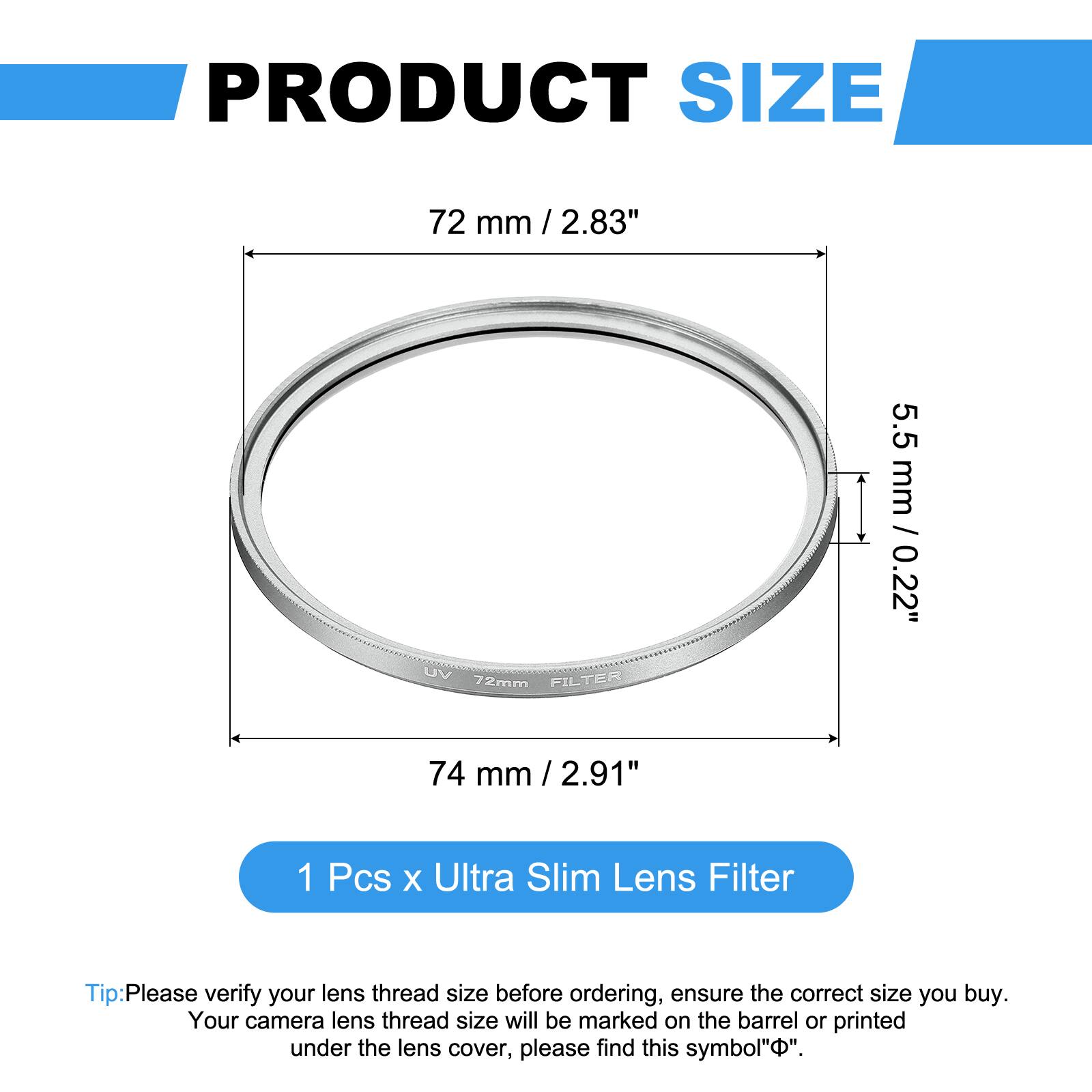 PRODUCT SIZE  
72 mm / 2.83"  
UV FILTER 72mm  
5.5 mm / 0.22"  
74 mm / 2.91"  

1 Pcs x Ultra Slim Lens Filter  

Tip: Please verify your lens thread size before ordering, ensure the correct size you buy. Your camera lens thread size will be marked on the barrel or printed under the lens cover, please find this symbol "Φ".